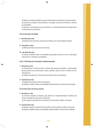 143
a) Manter contatos telefônicos para informações a familiares de funcionários;
b) comunicar a todos os funcionários, a exceção, se houver, de reféns, o retorno
às atividades;
c) facilitar e acompanhar, caso necessário, o acompanhamento da saúde física
e mental dos funcionários.
9.6.2.6 Ao setor de Saúde
I – No início da crise
a) Proporcionar primeiros socorros às vítimas, em local predeterminado.
II – Durante a crise
a) Manter primeiros socorros às vítimas.
III – Ao final da crise
a) Efetuar relatório sobre as atividades realizadas durante a crise e alterações
estruturais e materiais constatadas.
9.6.2.7 À Divisão de Prontuário e Movimentação
I – Durante a crise
a) Providenciar e fornecer ficha criminal dos presos envolvidos e informações
gerais quanto aos amotinados: nome, apelido, tipo de crime e tempo de con-
denação etc.
b) redigir, providenciar e fornecer documentos afins necessários.
II – Ao final da crise
a) Redigir documentos afins necessários;
b) elaborar relatório sobre as atividades desenvolvidas e encaminhar à direção.
9.6.2.8 Ao setor de Serviço Social
I – Durante a crise
a) Fornecer relatório à direção, que poderá ser disponibilizado à Gerência de
Crises, do perfil de cada preso envolvido;
b) dar suporte assistencial às famílias de funcionários reféns, se houver.
II – Ao final da crise
a) Manter suporte assistencial às famílias de funcionários reféns, se houver;
b) elaborar relatório sobre as atividades desenvolvidas e encaminhar à direção.
 