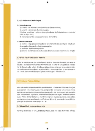 144
9.6.2.9 Ao setor de Manutenção
I – Durante a crise
a) Garantir um eficiente conhecimento de toda a unidade;
b) garantir o acesso aos diversos espaços;
c) indicar ou efetuar, conforme determinação da Gerência de Crise, o controle/
corte de água e luz;
d) manter conferidas todas as chaves no claviculário.
II – Ao final da crise
a) Auxiliar a equipe especializada no levantamento das condições estruturais
da unidade, elaborando relatório das avarias;
b) promover reparos emergenciais;
c) elaborar relatório sobre as atividades desenvolvidas e encaminhar à direção.
9.6.3 Esclarecimentos sobre medidas
Sobre as medidas que são atribuídas ao setor de Recursos Humanos, ao setor de
Saúde, à Divisão de Prontuário e Movimentação, ao setor de Serviço Social e ao se-
tor de Manutenção, cabe à direção de cada unidade esclarecer os servidores sobre
as atividades que deverão ser providenciadas e seus respectivos locais, promoven-
do a esses treinamento e capacitação específicos para essa situação.
9.7. Crise e Polícia Militar
Para um melhor entendimento dos procedimentos a serem realizados em situações
que ocorrem em uma crise, devemos compreender como será um gerenciamento
de crise, os acontecimentos e motivos das decisões que nem sempre são tomadas
com fundamentos lógicos no entendimento de pessoas leigas. Devemos lembrar
que a Polícia Militar do Paraná mantém um grupo especial que está preparado e
constantemente se atualizando em técnicas e táticas de negociação com o objetivo
principal de preservar vidas e aplicar a lei.
9.7.1 Legalidade no comando da crise
Por força do decreto nº 1592, de 18 de julho de 2003, nos casos de eventos críticos,
 