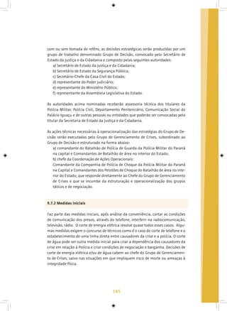 145
com ou sem tomada de reféns, as decisões estratégicas serão produzidas por um
grupo de trabalho denominado Grupo de Decisão, convocado pelo Secretário de
Estado da Justiça e da Cidadania e composto pelas seguintes autoridades:
a) Secretário de Estado da Justiça e da Cidadania;
b) Secretário de Estado da Segurança Pública;
c) Secretário-Chefe da Casa Civil do Estado;
d) representante do Poder Judiciário;
e) representante do Ministério Público;
f) representante da Assembleia Legislativa do Estado.
As autoridades acima nominadas receberão assessoria técnica dos titulares da
Polícia Militar, Polícia Civil, Departamento Penitenciário, Comunicação Social do
Palácio Iguaçu e de outras pessoas ou entidades que poderão ser convocadas pelo
titular da Secretaria de Estado da Justiça e da Cidadania.
As ações técnicas necessárias à operacionalização das estratégias do Grupo de De-
cisão serão executadas pelo Grupo de Gerenciamento de Crises, subordinado ao
Grupo de Decisão e estruturado na forma abaixo:
a) comandante do Batalhão de Polícia de Guarda da Polícia Militar do Paraná
na capital e Comandantes de Batalhão de área no interior do Estado;
b) chefe da Coordenação de Ações Operacionais:
Comandante da Companhia de Polícia de Choque da Polícia Militar do Paraná
na Capital e Comandantes dos Pelotões de Choque do Batalhão de área no inte-
rior do Estado; que responde diretamente ao Chefe do Grupo de Gerenciamento
de Crises e que se incumbe da estruturação e operacionalização dos grupos
táticos e de negociação.
9.7.2 Medidas iniciais
Faz parte das medidas iniciais, após análise da conveniência, cortar as condições
de comunicação dos presos, através do telefone, interferir na radiocomunicação,
televisão, rádio. O corte de energia elétrica resolve quase todos esses casos. Algu-
mas medidas exigem o concurso de técnicos como é o caso do corte de telefone e o
estabelecimento de uma linha direta entre causadores da crise e a polícia. O corte
de água pode ser outra medida inicial para criar a dependência dos causadores da
crise em relação à Polícia e criar condições de negociação e barganha. Decisões de
corte de energia elétrica e/ou de água cabem ao chefe do Grupo de Gerenciamen-
to de Crises, salvo nas situações em que impliquem risco de morte ou ameaças à
integridade física.
 