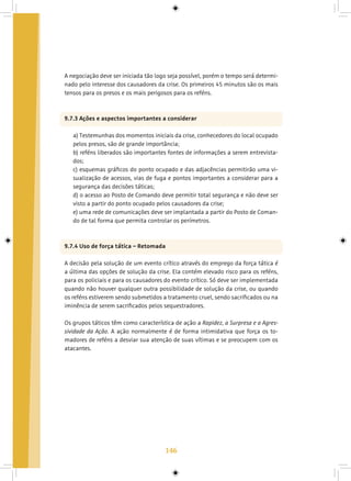 146
A negociação deve ser iniciada tão logo seja possível, porém o tempo será determi-
nado pelo interesse dos causadores da crise. Os primeiros 45 minutos são os mais
tensos para os presos e os mais perigosos para os reféns.
9.7.3 Ações e aspectos importantes a considerar
a) Testemunhas dos momentos iniciais da crise, conhecedores do local ocupado
pelos presos, são de grande importância;
b) reféns liberados são importantes fontes de informações a serem entrevista-
dos;
c) esquemas gráficos do ponto ocupado e das adjacências permitirão uma vi-
sualização de acessos, vias de fuga e pontos importantes a considerar para a
segurança das decisões táticas;
d) o acesso ao Posto de Comando deve permitir total segurança e não deve ser
visto a partir do ponto ocupado pelos causadores da crise;
e) uma rede de comunicações deve ser implantada a partir do Posto de Coman-
do de tal forma que permita controlar os perímetros.
9.7.4 Uso de força tática – Retomada
A decisão pela solução de um evento crítico através do emprego da força tática é
a última das opções de solução da crise. Ela contém elevado risco para os reféns,
para os policiais e para os causadores do evento crítico. Só deve ser implementada
quando não houver qualquer outra possibilidade de solução da crise, ou quando
os reféns estiverem sendo submetidos a tratamento cruel, sendo sacrificados ou na
iminência de serem sacrificados pelos sequestradores.
Os grupos táticos têm como característica de ação a Rapidez, a Surpresa e a Agres-
sividade da Ação. A ação normalmente é de forma intimidativa que força os to-
madores de reféns a desviar sua atenção de suas vítimas e se preocupem com os
atacantes.
 