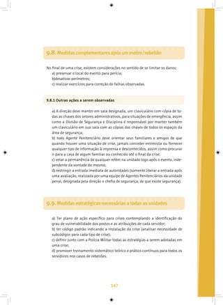 147
9.8. Medidas complementares após um motim/rebelião
No final de uma crise, existem considerações no sentido de se limitar os danos:
a) preservar o local do evento para perícia;
b)desativar perímetros;
c) realizar exercícios para correção de falhas observadas.
9.8.1 Outras ações a serem observadas
a) A direção deve manter em sala designada, um claviculário com cópia de to-
das as chaves dos setores administrativos, para situações de emergência, assim
como a Divisão de Segurança e Disciplina é responsável por manter também
um claviculário em sua sala com as cópias das chaves de todos os espaços da
área de segurança;
b) todo Agente Penitenciário deve orientar seus familiares e amigos de que
quando houver uma situação de crise, jamais conceder entrevista ou fornecer
qualquer tipo de informação à imprensa e desconhecidos, assim como procurar
ir para a casa de algum familiar ou conhecido até o final da crise;
c) vetar a permanência de qualquer refém na unidade logo após o evento, inde-
pendente da vontade do mesmo;
d) restringir a entrada imediata de autoridades (somente liberar a entrada após
uma avaliação, realizada por uma equipe de Agentes Penitenciários da unidade
penal, designada pela direção e chefia de segurança, de que existe segurança).
9.9. Medidas estratégicas necessárias a todas as unidades
a) Ter plano de ação específico para crises contemplando a identificação do
grau de vulnerabilidade dos postos e as atribuições de cada servidor;
b) ter código padrão indicando a instalação da crise (analisar necessidade de
subcódigos para cada tipo de crise);
c) definir junto com a Polícia Militar todas as estratégias a serem adotadas em
uma crise;
d) promover treinamento sistemático teórico e prático contínuos para todos os
servidores nos casos de rebeliões.
 
