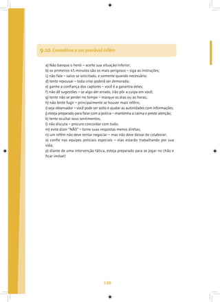 148
9.10. Conselhos a um provável refém
a) Não banque o herói – aceite sua situação inferior;
b) os primeiros 45 minutos são os mais perigosos – siga as instruções;
c) não fale – salvo se solicitado, e somente quando necessário;
d) tente repousar – toda crise poderá ser demorada;
e) ganhe a confiança dos captores – você é a garantia deles;
f) não dê sugestões – se algo der errado, irão pôr a culpa em você;
g) tente não se perder no tempo – marque os dias ou as horas;
h) não tente fugir – principalmente se houver mais reféns;
i) seja observador – você pode ser solto e ajudar as autoridades com informações;
j) esteja preparado para falar com a polícia – mantenha a calma e preste atenção;
k) tente ocultar seus sentimentos;
l) não discuta – procure concordar com tudo;
m) evite dizer “NÃO” – torne suas respostas menos diretas;
n) um refém não deve tentar negociar – mas não deve deixar de colaborar;
o) confie nas equipes policiais especiais – elas estarão trabalhando por sua
vida;
p) diante de uma intervenção tática, esteja preparado para se jogar no chão e
ficar imóvel!
 