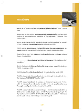 149
REFERÊNCIAS
ANUNCIAÇÃO, Rui Rota da. Doutrina de Gerenciamento de Crises. PMPR. Curitiba,
2008.
BALESTRERI, Ricardo Brisola. Direitos Humanos: Coisa de Polícia. Edições CAPEC
– Centro de Assessoramento a Programas de Educação para a Cidadania. Pater
Editora, 1998.
BRASIL. Secretaria Nacional de Segurança Pública. Programa Nacional de Seguran-
ça com Cidadania. Uso Legal da Força. Curso EAD. Brasil, 2008.
COYLE, Andrew. Administração Penitenciária: uma abordagem de direitos hu-
manos. Londres: International Centre for Prison Studies, Kings College, 2002.
CUNHA E SILVA. André Luiz. Segurança em Estabelecimentos Prisionais. Palestra/
Cursos. Curitiba, 2006.
________________. Como Elaborar um Plano de Segurança. Palestra/Cursos. Curi-
tiba, 2006.
GLOCK, RS, Goldim JR. Ética profissional é compromisso social. Mundo Jovem
PUCRS, Porto Alegre, 2003.
KUEHNE, Maurício. Lei de Execução Penal – Anotada. Curitiba: Juruá, 1999.
PARAÍBA. Secretaria de Estado da Cidadania e Administração Penitenciária da Para-
íba. Resolução/001/CECP/07. Paraíba, 2007.
PARANÁ. Secretaria de Estado da Justiça e da Cidadania. Departamento Peniten-
ciário do Estado do Paraná. Escola Penitenciária do Paraná. Apostila do Curso de
Formação para Agentes Penitenciários. Curitiba, 2005.
PARANÁ. Secretaria de Estado da Administração e Previdência. Resolução 3027 de
23 de janeiro de 2004. Dispõe sobre o Perfil Profissiográfico do Cargo/Função dos
Agentes Penitenciários. Diário Oficial do Paraná – Executivo, 23 jan. 2004, Seção
Secretarias de Estado – Administração e Previdência, p. 10.
 