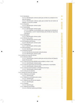 15
5.3.2.1 Servidores
5.3.2.1.1 Identificação e demais ações para servidor da unidade em ho-
rário de trabalho
5.3.2.1.2 Identificação e demais ações para servidor fora do horário de
trabalho, ou de outra unidade
5.3.2.2 Visitantes
5.3.2.2.1 Identificação e demais ações
5.3.2.3 Autoridades
5.3.2.3.1 Identificação e demais ações
5.3.2.3.1.1 Medidas recomendadas para a segurança de visitantes e/
ou autoridades a serem implementadas pela Divisão de Segurança
e Disciplina
5.3.2.4 Advogados
5.3.2.4.1 Identificação e demais ações
5.3.2.5 Oficiais de justiça
5.3.2.5.1 Identificação e demais ações
5.3.2.6 Prestadores de serviços
5.3.2.6.1 Identificação e demais ações
5.3.2.7 Cooperadores
5.3.2.7.1 Identificação e demais ações
5.3.2.8 Fornecedores
5.3.2.8.1 Identificação e demais ações
5.3.2.9 Visitas de presos
5.3.2.9.1 Ocorrências envolvendo visitas de presos
5.3.2.9.2 Identificação e demais ações
5.3.3. Controle de acesso de veículos
5.3.3.1 Veículos oficiais
5.3.3.1.1. Identificação e demais ações para veículos oficiais do Departa-
mento Penitenciário
5.3.3.2. Veículos de escolta (DEPEN, polícias federal, militar e civil)
5.3.3.2.1. Identificação e demais ações
5.3.3.3. Veículos particulares de funcionários, professores e autoridades
5.3.3.3.1. Identificação e demais ações
5.3.3.4. Veículos de fornecedores e prestadores de serviços
5.3.3.4.1. Identificação e demais ações
5.3.3.5. Veículos de visitantes
5.3.4. Controle de acesso de materiais
5.3.4.1. Materiais controlados
5.3.4.1.1. Identificação
5.3.4.2. Materiais controlados para o preso
5.3.4.2.1. Identificação
5.3.4.3. Materiais de oficinas de trabalho
5.3.4.3.1. Identificação
5.3.4.4. Doações
5.3.4.4.1. Identificação
5.3.4.5. Materiais permitidos
5.3.4.5.1. Porte de materiais permitidos
61
61
62
62
62
63
64
64
65
65
65
66
66
67
67
68
68
69
69
70
70
71
72
72
72
72
72
73
73
73
74
74
75
75
75
76
76
77
77
77
77
78
 