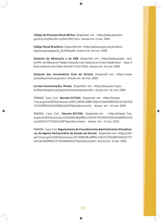 151
Código de Processo Penal Militar. Disponível em: <http://www.planalto.
gov.br/ccivil/Decreto-Lei/Del1002.htm>. Acesso em: 6 mar. 2009.
Código Penal Brasileiro. Disponível em: <http://www.amperj.org.br/store/
legislacao/codigos/cp_DL2848.pdf>. Acesso em: 16 mar. 2009.
Estatuto da Advocacia e da OAB. Disponível em: <http://www.google. com.
br/#hl=pt-R&source=hp&q=estatuto+da+advocacia+e+da+oab&meta= &aq=5
&oq=estatuto+da+&fp=e6cc0971521c326d>. Acesso em: 16 mar. 2009.
Estatuto dos Funcionários Civis do Paraná. Disponível em: <http:// www.
portaldoservidor.pr.gov.br/>. Acesso em: 16 mar. 2009.
Lei das Contravenções Penais. Disponível em: <http://www.pm.rn.gov.
br/9bpm/lesgislacao/legcontravencoespenais.doc>. Acesso em: 16 mar. 2009.
PARANÁ. Casa Civil. Decreto 2471/04. Disponível em: <http://celepar
7cta.pr.gov.br/SEEG/sumulas.nsf/fcc19094358873db03256efc00601833/13d4018
749356ffe03256e9900620a99?OpenDocument>. Acesso em: 16 mar. 2009.
PARANÁ. Casa Civil. Decreto 8572/04. Disponível em: < http://celepar 7cta.
pr.gov.br/SEEG/sumulas.nsf/2b08298abff0cc7c83257501006766d4/d3d6f819120
accb4832577c7003cb10f?OpenDocument>. Acesso em: 25 out. 2010.
PARANÁ. Casa Civil. Regulamento de Procedimentos Administrativo-Disciplina-
res do Agente Penitenciário do Estado do Paraná. Disponível em: <http://cele-
par7cta.pr.gov.br/SEEG/sumulas.nsf/ 2b08298 abff0cc7c83257501006766d4/5372
cd14dc9289f6832573910060eb63?OpenDocument>. Acesso em: 6 mar. 2009.
 