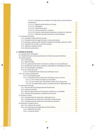 16
5.3.4.5.1.1. Servidores da unidade em função técnica, administrativa
e professores
5.3.4.5.1.2. Agentes penitenciários na função
5.3.4.5.1.3. Advogados
5.3.4.5.1.4. Visitantes de preso
5.3.4.5.1.5. Outros visitantes ou terceiros
5.3.4.5.1.6. Posse de materiais permitidos para os presos em cubículos
5.3.4.5.1.7. Vestuário de presos durante as movimentações
5.4. Portaria de Escoltas
5.4.1. Entradas e saídas diversas de preso
5.4.2. Procedimentos de triagem do preso e da documentação
5.4.3. Entrada ou saída de preso mediante mandado de intimação, portaria ou ofício
5.4.4. Específico da inclusão ou primeira entrada
5.4.5. Liberação mediante alvará
5.4.6. Outros procedimentos
6 - SISTEMA DE REVISTAS
6.1. Equipamentos necessários
6.2. Procedimentos de revista para detector de metais tipo portal eletrônico
6.3. Revista pessoal
6.3.1. Orientações
6.3.2. Determinações
6.3.3. Em agente penitenciário e servidor da unidade, inclusive professores
6.3.4. Servidores de outros locais, visitantes, colaboradores e prestadores de serviço
6.3.5. Em autoridades e advogados
6.3.6. Em Visitas de presos
6.3.6.1. Procedimentos de revista para verificação visual
6.3.7. Em criança e adolescente
6.3.7.1. Orientações gerais
6.3.7.2. Procedimentos de revista para verificação visual e manual
6.3.7.2.1. Em crianças que façam uso de fraldas
6.3.7.2.2. Em crianças que não utilizem fraldas até 11 (onze) anos
6.3.7.2.3. Em adolescentes a partir 12 (doze) anos até 17 (dezessete) anos
6.4. Revista em Veículos
6.4.1. Veículos oficiais do Departamento Penitenciário
6.4.2. Veículos de escolta
6.4.3. Veículos particulares de funcionários, professores e autoridades
6.4.4. Veículos de fornecedores e prestadores de serviços
6.5. Revista no Preso
6.5.1. Procedimentos de revista para verificação visual
6.5.2. Procedimentos de revista para verificação através do tato
6.5.3. Procedimentos de revista para verificação em pertences
6.6. Revista em Espaços Físicos
6.6.1. Em cubículos de convívio	
6.6.2. Em revista geral acompanhado da Polícia Militar
6.6.2.1. Materiais de revista
6.6.2.2. Escala de reforço
78
79
79
79
80
80
80
81
81
82
82
82
83
83
85
85
86
86
87
87
87
88
88
89
89
90
90
91
91
92
93
94
94
95
95
95
96
96
96
97
98
98
98
99
99
 