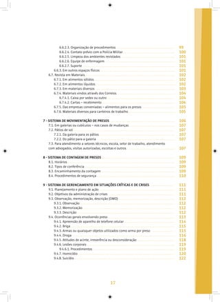17
6.6.2.3. Organização de procedimentos
6.6.2.4. Contato prévio com a Polícia Militar
6.6.2.5. Limpeza dos ambientes revistados
6.6.2.6. Equipe de enfermagem
6.6.2.7. Suporte
6.6.3. Em outros espaços físicos
6.7. Revista em Materiais
6.7.1. Em alimentos sólidos
6.7.2. Em alimentos líquidos
6.7.3. Em materiais diversos
6.7.4. Materiais vindos através dos Correios
6.7.4.1. Caixa por sedex ou outro
6.7.4.2. Cartas – recebimento
6.7.5. Das empresas conveniadas – alimentos para os presos
6.7.6. Materiais diversos para canteiros de trabalho
7 - SISTEMA DE MOVIMENTAÇÃO DE PRESOS
7.1. Em galerias ou cubículos – nos casos de mudanças
7.2. Pátios de sol
7.2.1. Da galeria para os pátios
7.2.2. Do pátio para a galeria
7.3. Para atendimento a setores técnicos, escola, setor de trabalho, atendimento
com advogados, visitas autorizadas, escoltas e outros
8 - SISTEMA DE CONTAGEM DE PRESOS
8.1. Horários
8.2. Tipos de conferência
8.3. Encaminhamento da contagem
8.4. Procedimentos de segurança
9 - SISTEMA DE GERENCIAMENTO EM SITUAÇÕES CRÍTICAS E DE CRISES
9.1. Planejamento e plano de ação
9.2. Objetivos da administração de crises
9.3. Observação, memorização, descrição (OMD)
9.3.1. Observação
9.3.2. Memorização
9.3.3. Descrição
9.4. Ocorrências gerais envolvendo preso
9.4.1. Apreensão de aparelho de telefone celular
9.4.2. Briga
9.4.3. Armas ou quaisquer objetos utilizados como arma por preso
9.4.4. Droga
9.4.5. Atitudes de acinte, irreverência ou desconsideração
9.4.6. Lesões corporais
9.4.6.1. Procedimentos
9.4.7. Homicídio
9.4.8. Suicídio
99
100
101
101
101
101
102
102
102
103
104
104
104
105
105
106
107
107
107
107
107
109
109
109
109
110
111
111
111
112
112
112
112
113
114
115
115
116
118
119
119
120
122
 