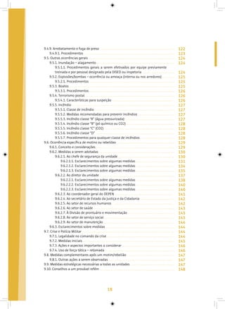 18
9.4.9. Arrebatamento e fuga de preso
9.4.9.1. Procedimentos
9.5. Outras ocorrências gerais
9.5.1. Inundação – alagamento
9.5.1.1. Procedimentos gerais a serem efetivados por equipe previamente
treinada e por pessoal designado pela DISED ou inspetoria
9.5.2. Explosões/bombas – ocorrência ou ameaça (interna ou nos arredores)
9.5.2.1. Procedimentos
9.5.3. Boatos
9.5.3.1. Procedimentos
9.5.4. Terrorismo postal
9.5.4.1. Características para suspeição
9.5.5. Incêndio
9.5.5.1. Classe de incêndio
9.5.5.2. Medidas recomendadas para prevenir incêndios
9.5.5.3. Incêndio classe “A” (água pressurizada)
9.5.5.4. Incêndio classe “B” (pó químico ou CO2)
9.5.5.5. Incêndio classe “C” (CO2)
9.5.5.6. Incêndio classe “D”
9.5.5.7. Procedimentos para qualquer classe de incêndios
9.6. Ocorrência específica de motins ou rebeliões
9.6.1. Conceito e considerações
9.6.2. Medidas a serem adotadas
9.6.2.1. Ao chefe de segurança da unidade
9.6.2.1.1. Esclarecimentos sobre algumas medidas
9.6.2.1.2. Esclarecimentos sobre algumas medidas
9.6.2.1.3. Esclarecimentos sobre algumas medidas
9.6.2.2. Ao diretor da unidade
9.6.2.2.1. Esclarecimentos sobre algumas medidas
9.6.2.2.2. Esclarecimentos sobre algumas medidas
9.6.2.2.3. Esclarecimentos sobre algumas medidas
9.6.2.3. Ao coordenador geral do DEPEN
9.6.2.4. Ao secretário de Estado da Justiça e da Cidadania
9.6.2.5. Ao setor de recursos humanos
9.6.2.6. Ao setor de saúde
9.6.2.7. À Divisão de prontuário e movimentação
9.6.2.8. Ao setor de serviço social
9.6.2.9. Ao setor de manutenção
9.6.3. Esclarecimentos sobre medidas
9.7. Crise e Polícia Militar
9.7.1. Legalidade no comando da crise
9.7.2. Medidas iniciais
9.7.3. Ações e aspectos importantes a considerar
9.7.4. Uso de força tática – retomada
9.8. Medidas complementares após um motim/rebelião
9.8.1. Outras ações a serem observadas
9.9. Medidas estratégicas necessárias a todas as unidades
9.10. Conselhos a um provável refém
122
123
124
124
124
125
125
125
126
126
126
127
127
127
127
128
128
128
128
129
129
130
130
131
134
135
137
138
140
140
141
142
142
143
143
143
144
144
144
144
145
146
146
147
147
147
148
 