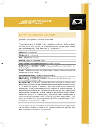 19
1 - ASPECTOS DA PROFISSÃO DO
AGENTE PENITENCIÁRIO
(Conforme Resolução 3027 de 23/01/2004 – SEAP)
“Efetuar a segurança da Unidade Penal em que atua, mantendo a disciplina. Vigiar,
fiscalizar, inspecionar, revistar e acompanhar os presos1
ou internados, zelando
pela ordem e segurança deles, bem como da Unidade Penal.”
1.1. Perfil profissiográfico do cargo/função
1
O termo preso, assim como o termo interno neste documento será adotado, em diversas referên-
cias, sem distinção de gênero ou número, ou seja, conforme o contexto pode referir-se a preso/
presa, presos/presas; interno/interna, internos/internas.
CARGO: Agente Penitenciário.
FUNÇÃO: Agente Penitenciário.
CARGA HORÁRIA: 40h semanais.
JORNADA: Regime de Trabalho em Turnos.
COMPLEXIDADE/ESCOLARIDADE EXIGIDA: Ensino Médio Completo.
EXIGÊNCIAS PARA INGRESSO NA FUNÇÃO: Prova de aptidão física, exame psicológico e cur-
so de formação.
OUTRAS EXIGÊNCIAS: Condições plenas de saúde física e mental sendo incompatível com
deficiência de qualquer natureza.
IDENTIDADE FUNCIONAL: Crachá e colete de identificação.
EQUIPAMENTOS OPERACIONAIS UTILIZADOS: Radiocomunicador, detector de metais e me-
canismos eletrônicos de segurança.
PECULIARIDADES: Agilidade física, aceitar e cumprir com naturalidade as ordens de serviço
e normas disciplinares que recebe, comprometimento com o trabalho, atitude disciplinado-
ra e de respeito com os presos ou internados, capacidade de decisão em situações imediatas
e imprevisíveis, equilíbrio e maturidade emocional, capacidade de trabalhar em equipe e de
modo cooperativo, potencial para o desenvolvimento de raciocínio lógico, trabalhar com
análise e síntese, facilidade para enfrentar situações de relacionamento humano, resistên-
cia à pressão, adaptação ao trabalho rotineiro e repetitivo, percepção crítica, capacidade de
manter em sigilo informações de caráter confidencial preservando sua integridade e a dos
presos ou internados, demonstrar possuir valores e princípios morais e éticos que o habili-
tem a exercer a função de maneira íntegra.
 