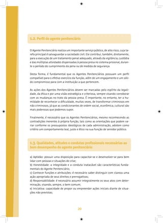 20
O Agente Penitenciário realiza um importante serviço público, de alto risco, cuja ta-
refa principal é salvaguardar a sociedade civil. Ele contribui, também, diretamente,
para a execução de um tratamento penal adequado, através da vigilância, custódia
e das múltiplas atividades dispensadas à pessoa presa no sistema prisional, duran-
te o período do cumprimento da pena ou de medida de segurança.
Desta forma, é fundamental que os Agentes Penitenciários possuam um perfil
compatível para o efetivo exercício da função, além de um engajamento e um sóli-
do compromisso para com a instituição a que pertencem.
As ações dos Agentes Penitenciários devem ser marcadas pelo espírito da legali-
dade, da ética e por uma visão estratégica e criteriosa, sempre visando corroborar
com as mudanças no trato da pessoa presa. É importante, no entanto, ter a hu-
mildade de reconhecer a dificuldade, muitas vezes, de transformar criminosos em
não criminosos, já que as condicionantes de ordem social, econômica, cultural são
mais poderosas que podemos supor.
Finalmente, é necessário que os Agentes Penitenciários, mesmo reconhecendo as
contradições inerentes à própria função, tais como as orientações que podem va-
riar conforme os pressupostos ideológicos de cada administração, adotem como
critério um comportamento leal, justo e ético na sua função de servidor público.
1.2. Perfil do agente penitenciário
a) Aptidão: possuir uma disposição para capacitar-se e desenvolver-se para bem
lidar com pessoas e situações de crise;
b) Honestidade: a integridade e a conduta inatacável são características funda-
mentais do Agente Penitenciário;
c) Conhecer funções e atribuições: é necessário saber distinguir com clareza uma
ação apropriada de seus direitos e prerrogativas;
d) Responsabilidade: é necessário assumir integralmente os seus atos com deter-
minação, visando, sempre, o bem comum;
e) Iniciativa: capacidade de propor ou empreender ações iniciais diante de situa-
ções não previstas;
1.3. Qualidades, atitudes e condutas profissionais necessárias ao
bom desempenho do agente penitenciário
 