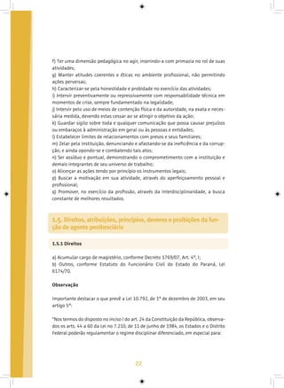 22
f) Ter uma dimensão pedagógica no agir, inserindo-a com primazia no rol de suas
atividades;
g) Manter atitudes coerentes e éticas no ambiente profissional, não permitindo
ações perversas;
h) Caracterizar-se pela honestidade e probidade no exercício das atividades;
i) Intervir preventivamente ou repressivamente com responsabilidade técnica em
momentos de crise, sempre fundamentado na legalidade;
j) Intervir pelo uso de meios de contenção física e da autoridade, na exata e neces-
sária medida, devendo estas cessar ao se atingir o objetivo da ação;
k) Guardar sigilo sobre toda e qualquer comunicação que possa causar prejuízos
ou embaraços à administração em geral ou às pessoas e entidades;
l) Estabelecer limites de relacionamentos com presos e seus familiares;
m) Zelar pela instituição, denunciando e afastando-se da ineficiência e da corrup-
ção, e ainda opondo-se e combatendo tais atos;
n) Ser assíduo e pontual, demonstrando o comprometimento com a instituição e
demais integrantes de seu universo de trabalho;
o) Alicerçar as ações tendo por princípio os instrumentos legais;
p) Buscar a motivação em sua atividade, através do aperfeiçoamento pessoal e
profissional;
q) Promover, no exercício da profissão, através da interdisciplinaridade, a busca
constante de melhores resultados.
1.5.1 Direitos
a) Acumular cargo de magistério, conforme Decreto 1769/07, Art. 4º, I;
b) Outros, conforme Estatuto do Funcionário Civil do Estado do Paraná, Lei
6174/70.
Observação
Importante destacar o que prevê a Lei 10.792, de 1º de dezembro de 2003, em seu
artigo 5º:
“Nos termos do disposto no inciso I do art. 24 da Constituição da República, observa-
dos os arts. 44 a 60 da Lei no 7.210, de 11 de junho de 1984, os Estados e o Distrito
Federal poderão regulamentar o regime disciplinar diferenciado, em especial para:
1.5. Direitos, atribuições, princípios, deveres e proibições da fun-
ção de agente penitenciário
 