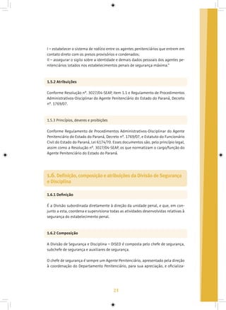 23
I – estabelecer o sistema de rodízio entre os agentes penitenciários que entrem em
contato direto com os presos provisórios e condenados;
II – assegurar o sigilo sobre a identidade e demais dados pessoais dos agentes pe-
nitenciários lotados nos estabelecimentos penais de segurança máxima.”
1.5.2 Atribuições
Conforme Resolução nº. 3027/04-SEAP, item 1.1 e Regulamento de Procedimentos
Administrativos-Disciplinar do Agente Penitenciário do Estado do Paraná, Decreto
nº. 1769/07.
1.5.3 Princípios, deveres e proibições
Conforme Regulamento de Procedimentos Administrativos-Disciplinar do Agente
Penitenciário do Estado do Paraná, Decreto nº. 1769/07, e Estatuto do Funcionário
Civil do Estado do Paraná, Lei 6174/70. Esses documentos são, pelo princípio legal,
assim como a Resolução nº. 3027/04-SEAP, os que normatizam o cargo/função do
Agente Penitenciário do Estado do Paraná.
1.6.1 Definição
É a Divisão subordinada diretamente à direção da unidade penal, e que, em con-
junto a esta, coordena e supervisiona todas as atividades desenvolvidas relativas à
segurança do estabelecimento penal.
1.6.2 Composição
A Divisão de Segurança e Disciplina – DISED é composta pelo chefe de segurança,
subchefe de segurança e auxiliares de segurança.
O chefe de segurança é sempre um Agente Penitenciário, apresentado pela direção
à coordenação do Departamento Penitenciário, para sua apreciação, e oficializa-
1.6. Definição, composição e atribuições da Divisão de Segurança
e Disciplina
 