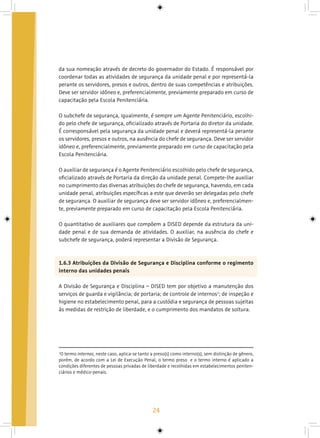 24
da sua nomeação através de decreto do governador do Estado. É responsável por
coordenar todas as atividades de segurança da unidade penal e por representá-la
perante os servidores, presos e outros, dentro de suas competências e atribuições.
Deve ser servidor idôneo e, preferencialmente, previamente preparado em curso de
capacitação pela Escola Penitenciária.
O subchefe de segurança, igualmente, é sempre um Agente Penitenciário, escolhi-
do pelo chefe de segurança, oficializado através de Portaria do diretor da unidade.
É corresponsável pela segurança da unidade penal e deverá representá-la perante
os servidores, presos e outros, na ausência do chefe de segurança. Deve ser servidor
idôneo e, preferencialmente, previamente preparado em curso de capacitação pela
Escola Penitenciária.
O auxiliar de segurança é o Agente Penitenciário escolhido pelo chefe de segurança,
oficializado através de Portaria da direção da unidade penal. Compete-lhe auxiliar
no cumprimento das diversas atribuições do chefe de segurança, havendo, em cada
unidade penal, atribuições específicas a este que deverão ser delegadas pelo chefe
de segurança. O auxiliar de segurança deve ser servidor idôneo e, preferencialmen-
te, previamente preparado em curso de capacitação pela Escola Penitenciária.
O quantitativo de auxiliares que compõem a DISED depende da estrutura da uni-
dade penal e de sua demanda de atividades. O auxiliar, na ausência do chefe e
subchefe de segurança, poderá representar a Divisão de Segurança.
1.6.3 Atribuições da Divisão de Segurança e Disciplina conforme o regimento
interno das unidades penais
A Divisão de Segurança e Disciplina – DISED tem por objetivo a manutenção dos
serviços de guarda e vigilância; de portaria; de controle de internos2
; de inspeção e
higiene no estabelecimento penal, para a custódia e segurança de pessoas sujeitas
às medidas de restrição de liberdade, e o cumprimento dos mandatos de soltura.
2
O termo internos, neste caso, aplica-se tanto a preso(s) como interno(s), sem distinção de gênero,
porém, de acordo com a Lei de Execução Penal, o termo preso e o termo interno é aplicado a
condições diferentes de pessoas privadas de liberdade e recolhidas em estabelecimentos peniten-
ciários e médico-penais.
 