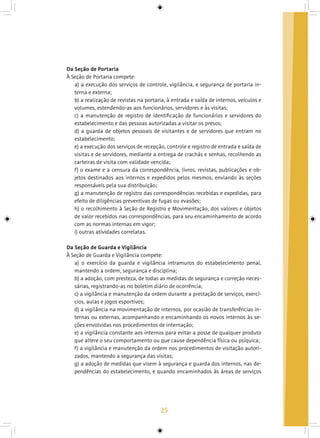 25
Da Seção de Portaria
À Seção de Portaria compete:
a) a execução dos serviços de controle, vigilância, e segurança de portaria in-
terna e externa;
b) a realização de revistas na portaria, à entrada e saída de internos, veículos e
volumes, estendendo-as aos funcionários, servidores e às visitas;
c) a manutenção de registro de identificação de funcionários e servidores do
estabelecimento e das pessoas autorizadas a visitar os presos;
d) a guarda de objetos pessoais de visitantes e de servidores que entram no
estabelecimento;
e) a execução dos serviços de recepção, controle e registro de entrada e saída de
visitas e de servidores, mediante a entrega de crachás e senhas, recolhendo as
carteiras de visita com validade vencida;
f) o exame e a censura da correspondência, livros, revistas, publicações e ob-
jetos destinados aos internos e expedidos pelos mesmos, enviando às seções
responsáveis pela sua distribuição;
g) a manutenção de registro das correspondências recebidas e expedidas, para
efeito de diligências preventivas de fugas ou evasões;
h) o recolhimento à Seção de Registro e Movimentação, dos valores e objetos
de valor recebidos nas correspondências, para seu encaminhamento de acordo
com as normas internas em vigor;
i) outras atividades correlatas.
Da Seção de Guarda e Vigilância
À Seção de Guarda e Vigilância compete:
a) o exercício da guarda e vigilância intramuros do estabelecimento penal,
mantendo a ordem, segurança e disciplina;
b) a adoção, com presteza, de todas as medidas de segurança e correção neces-
sárias, registrando-as no boletim diário de ocorrência;
c) a vigilância e manutenção da ordem durante a prestação de serviços, exercí-
cios, aulas e jogos esportivos;
d) a vigilância na movimentação de internos, por ocasião de transferências in-
ternas ou externas, acompanhando e encaminhando os novos internos às se-
ções envolvidas nos procedimentos de internação;
e) a vigilância constante aos internos para evitar a posse de qualquer produto
que altere o seu comportamento ou que cause dependência física ou psíquica;
f) a vigilância e manutenção da ordem nos procedimentos de visitação autori-
zados, mantendo a segurança das visitas;
g) a adoção de medidas que visem à segurança e guarda dos internos, nas de-
pendências do estabelecimento, e quando encaminhados às áreas de serviços
 