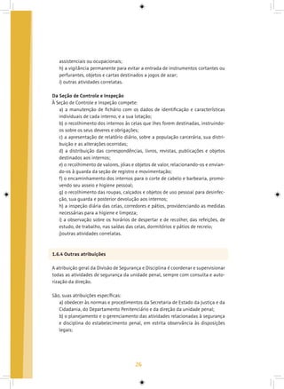 26
assistenciais ou ocupacionais;
h) a vigilância permanente para evitar a entrada de instrumentos cortantes ou
perfurantes, objetos e cartas destinados a jogos de azar;
i) outras atividades correlatas.
Da Seção de Controle e Inspeção
À Seção de Controle e Inspeção compete:
a) a manutenção de fichário com os dados de identificação e características
individuais de cada interno, e a sua lotação;
b) o recolhimento dos internos às celas que lhes forem destinadas, instruindo-
os sobre os seus deveres e obrigações;
c) a apresentação de relatório diário, sobre a população carcerária, sua distri-
buição e as alterações ocorridas;
d) a distribuição das correspondências, livros, revistas, publicações e objetos
destinados aos internos;
e) o recolhimento de valores, jóias e objetos de valor, relacionando-os e envian-
do-os à guarda da seção de registro e movimentação;
f) o encaminhamento dos internos para o corte de cabelo e barbearia, promo-
vendo seu asseio e higiene pessoal;
g) o recolhimento das roupas, calçados e objetos de uso pessoal para desinfec-
ção, sua guarda e posterior devolução aos internos;
h) a inspeção diária das celas, corredores e pátios, providenciando as medidas
necessárias para a higiene e limpeza;
i) a observação sobre os horários de despertar e de recolher, das refeições, de
estudo, de trabalho, nas saídas das celas, dormitórios e pátios de recreio;
j)outras atividades correlatas.
1.6.4 Outras atribuições
A atribuição geral da Divisão de Segurança e Disciplina é coordenar e supervisionar
todas as atividades de segurança da unidade penal, sempre com consulta e auto-
rização da direção.
São, suas atribuições específicas:
a) obedecer às normas e procedimentos da Secretaria de Estado da Justiça e da
Cidadania, do Departamento Penitenciário e da direção da unidade penal;
b) o planejamento e o gerenciamento das atividades relacionadas à segurança
e disciplina do estabelecimento penal, em estrita observância às disposições
legais;
 