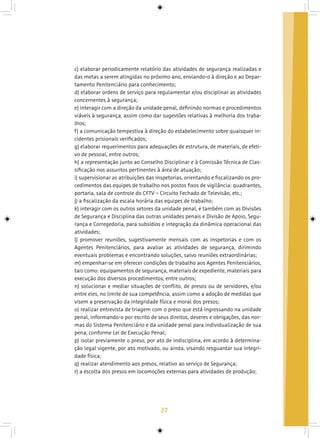 27
c) elaborar periodicamente relatório das atividades de segurança realizadas e
das metas a serem atingidas no próximo ano, enviando-o à direção e ao Depar-
tamento Penitenciário para conhecimento;
d) elaborar ordens de serviço para regulamentar e/ou disciplinar as atividades
concernentes à segurança;
e) interagir com a direção da unidade penal, definindo normas e procedimentos
viáveis à segurança, assim como dar sugestões relativas à melhoria dos traba-
lhos;
f) a comunicação tempestiva à direção do estabelecimento sobre quaisquer in-
cidentes prisionais verificados;
g) elaborar requerimentos para adequações de estrutura, de materiais, de efeti-
vo de pessoal, entre outros;
h) a representação junto ao Conselho Disciplinar e à Comissão Técnica de Clas-
sificação nos assuntos pertinentes à área de atuação;
i) supervisionar as atribuições das Inspetorias, orientando e fiscalizando os pro-
cedimentos das equipes de trabalho nos postos fixos de vigilância: quadrantes,
portaria, sala de controle do CFTV – Circuito Fechado de Televisão, etc.;
j) a fiscalização da escala horária das equipes de trabalho;
k) interagir com os outros setores da unidade penal, e também com as Divisões
de Segurança e Disciplina das outras unidades penais e Divisão de Apoio, Segu-
rança e Corregedoria, para subsídios e integração da dinâmica operacional das
atividades;
l) promover reuniões, sugestivamente mensais com as Inspetorias e com os
Agentes Penitenciários, para avaliar as atividades de segurança, dirimindo
eventuais problemas e encontrando soluções, salvo reuniões extraordinárias;
m) empenhar-se em oferecer condições de trabalho aos Agentes Penitenciários,
tais como: equipamentos de segurança, materiais de expediente, materiais para
execução dos diversos procedimentos, entre outros;
n) solucionar e mediar situações de conflito, de presos ou de servidores, e/ou
entre eles, no limite de sua competência, assim como a adoção de medidas que
visem a preservação da integridade física e moral dos presos;
o) realizar entrevista de triagem com o preso que está ingressando na unidade
penal, informando-o por escrito de seus direitos, deveres e obrigações, das nor-
mas do Sistema Penitenciário e da unidade penal para individualização de sua
pena, conforme Lei de Execução Penal;
p) isolar previamente o preso, por ato de indisciplina, em acordo à determina-
ção legal vigente, por ato motivado, ou ainda, visando resguardar sua integri-
dade física;
q) realizar atendimento aos presos, relativo ao serviço de Segurança;
r) a escolta dos presos em locomoções externas para atividades de produção;
 