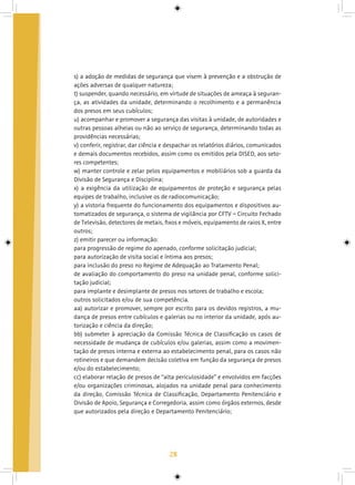 28
s) a adoção de medidas de segurança que visem à prevenção e a obstrução de
ações adversas de qualquer natureza;
t) suspender, quando necessário, em virtude de situações de ameaça à seguran-
ça, as atividades da unidade, determinando o recolhimento e a permanência
dos presos em seus cubículos;
u) acompanhar e promover a segurança das visitas à unidade, de autoridades e
outras pessoas alheias ou não ao serviço de segurança, determinando todas as
providências necessárias;
v) conferir, registrar, dar ciência e despachar os relatórios diários, comunicados
e demais documentos recebidos, assim como os emitidos pela DISED, aos seto-
res competentes;
w) manter controle e zelar pelos equipamentos e mobiliários sob a guarda da
Divisão de Segurança e Disciplina;
x) a exigência da utilização de equipamentos de proteção e segurança pelas
equipes de trabalho, inclusive os de radiocomunicação;
y) a vistoria frequente do funcionamento dos equipamentos e dispositivos au-
tomatizados de segurança, o sistema de vigilância por CFTV – Circuito Fechado
de Televisão, detectores de metais, fixos e móveis, equipamento de raios X, entre
outros;
z) emitir parecer ou informação:
para progressão de regime do apenado, conforme solicitação judicial;
para autorização de visita social e íntima aos presos;
para inclusão do preso no Regime de Adequação ao Tratamento Penal;
de avaliação do comportamento do preso na unidade penal, conforme solici-
tação judicial;
para implante e desimplante de presos nos setores de trabalho e escola;
outros solicitados e/ou de sua competência.
aa) autorizar e promover, sempre por escrito para os devidos registros, a mu-
dança de presos entre cubículos e galerias ou no interior da unidade, após au-
torização e ciência da direção;
bb) submeter à apreciação da Comissão Técnica de Classificação os casos de
necessidade de mudança de cubículos e/ou galerias, assim como a movimen-
tação de presos interna e externa ao estabelecimento penal, para os casos não
rotineiros e que demandem decisão coletiva em função da segurança de presos
e/ou do estabelecimento;
cc) elaborar relação de presos de “alta periculosidade” e envolvidos em facções
e/ou organizações criminosas, alojados na unidade penal para conhecimento
da direção, Comissão Técnica de Classificação, Departamento Penitenciário e
Divisão de Apoio, Segurança e Corregedoria, assim como órgãos externos, desde
que autorizados pela direção e Departamento Penitenciário;
 