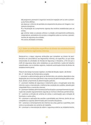 29
dd) programar, promover e organizar revista de inspeção com ou sem a presen-
ça da Polícia Militar;
ee) observar o término de períodos de alojamento de presos em triagem e iso-
lamento disciplinar;
ff) a fiscalização do cumprimento rigoroso dos horários estabelecidos para as
visitas;
gg) orientar todas as pessoas alheias à unidade, principalmente professores,
cooperadores, prestadores de serviços e estagiários sobre as normas e procedi-
mentos de segurança da unidade;
hh) outras atividades correlatas.
Destacam-se, a seguir, algumas atribuições que competem ao diretor da peni-
tenciária em concordância aos Regimentos Internos, em específico, as que estão
relacionadas às atividades da Divisão de Segurança e Disciplina, a fim de que o
chefe de segurança desse setor estabeleça as suas diretrizes e ações de trabalho
subordinadas, com os devidos registros, mediante autorização direta do diretor do
estabelecimento penal.
Título III, Do Campo Funcional; Capítulo I, Ao Nível de Direção; Seção I, Do Diretor
Art. 4º - Ao Diretor da Penitenciária compete:
I – promover a administração geral da Penitenciária, em estreita observância das
disposições da Lei de Execução Penal e das normas da administração pública esta-
dual, dando cumprimento às determinações judiciais;
II – promover medidas de segurança e tratamento para a recuperação social dos
internos e para a manutenção e melhoria das condições de custódia, zelando pela
integridade física e moral dos internos;
IV – promover medidas administrativas de fiscalização e acompanhamento da apli-
cação das sanções regulamentares segundo as normas e diretrizes penitenciárias;
VI – autorizar a emissão de carteiras de visitas e autorizações para visitação de
familiares e outros afins;
VII – promover a aplicação das sanções e penalidades aos internos, dentro de sua
competência e aquelas determinadas pelo Conselho Disciplinar;
VIII – autorizar o remanejamento dos internos nas celas, galerias e pavilhões, bem
como a sua alocação nos canteiros de trabalho;
XII – promover a manutenção da ordem e segurança externa ao estabelecimento,
1.7. Sobre as atribuições específicas do diretor de estabelecimento
penal conforme regimentos internos
 