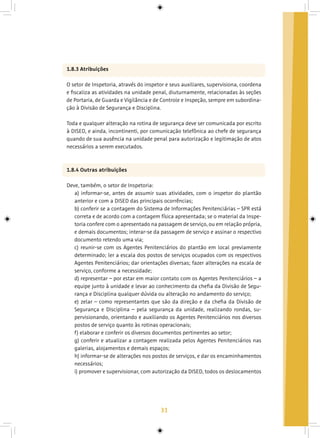 31
1.8.3 Atribuições
O setor de Inspetoria, através do inspetor e seus auxiliares, supervisiona, coordena
e fiscaliza as atividades na unidade penal, diuturnamente, relacionadas às seções
de Portaria, de Guarda e Vigilância e de Controle e Inspeção, sempre em subordina-
ção à Divisão de Segurança e Disciplina.
Toda e qualquer alteração na rotina de segurança deve ser comunicada por escrito
à DISED, e ainda, incontinenti, por comunicação telefônica ao chefe de segurança
quando de sua ausência na unidade penal para autorização e legitimação de atos
necessários a serem executados.
1.8.4 Outras atribuições
Deve, também, o setor de Inspetoria:
a) informar-se, antes de assumir suas atividades, com o inspetor do plantão
anterior e com a DISED das principais ocorrências;
b) conferir se a contagem do Sistema de Informações Penitenciárias – SPR está
correta e de acordo com a contagem física apresentada; se o material da Inspe-
toria confere com o apresentado na passagem de serviço, ou em relação própria,
e demais documentos; interar-se da passagem de serviço e assinar o respectivo
documento retendo uma via;
c) reunir-se com os Agentes Penitenciários do plantão em local previamente
determinado; ler a escala dos postos de serviços ocupados com os respectivos
Agentes Penitenciários; dar orientações diversas; fazer alterações na escala de
serviço, conforme a necessidade;
d) representar – por estar em maior contato com os Agentes Penitenciários – a
equipe junto à unidade e levar ao conhecimento da chefia da Divisão de Segu-
rança e Disciplina qualquer dúvida ou alteração no andamento do serviço;
e) zelar – como representantes que são da direção e da chefia da Divisão de
Segurança e Disciplina – pela segurança da unidade, realizando rondas, su-
pervisionando, orientando e auxiliando os Agentes Penitenciários nos diversos
postos de serviço quanto às rotinas operacionais;
f) elaborar e conferir os diversos documentos pertinentes ao setor;
g) conferir e atualizar a contagem realizada pelos Agentes Penitenciários nas
galerias, alojamentos e demais espaços;
h) informar-se de alterações nos postos de serviços, e dar os encaminhamentos
necessários;
i) promover e supervisionar, com autorização da DISED, todos os deslocamentos
 