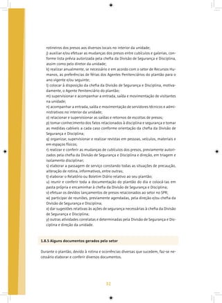 32
rotineiros dos presos aos diversos locais no interior da unidade;
j) auxiliar e/ou efetuar as mudanças dos presos entre cubículos e galerias, con-
forme lista prévia autorizada pela chefia da Divisão de Segurança e Disciplina,
assim como pelo diretor da unidade;
k) realizar anualmente, se necessário e em acordo com o setor de Recursos Hu-
manos, as preferências de férias dos Agentes Penitenciários do plantão para o
ano vigente e/ou seguinte;
l) colocar à disposição da chefia da Divisão de Segurança e Disciplina, motiva-
damente, o Agente Penitenciário do plantão;
m) supervisionar e acompanhar a entrada, saída e movimentação de visitantes
na unidade;
n) acompanhar a entrada, saída e movimentação de servidores técnicos e admi-
nistrativos no interior da unidade;
o) relacionar e supervisionar as saídas e retornos de escoltas de presos;
p) tomar conhecimento dos fatos relacionados à disciplina e segurança e tomar
as medidas cabíveis a cada caso conforme orientação da chefia da Divisão de
Segurança e Disciplina;
q) organizar, supervisionar e realizar revistas em pessoas, veículos, materiais e
em espaços físicos;
r) realizar e conferir as mudanças de cubículos dos presos, previamente autori-
zados pela chefia da Divisão de Segurança e Disciplina e direção, em triagem e
isolamento disciplinar;
s) elaborar a passagem de serviço constando todas as situações de precaução,
alteração de rotina, informativos, entre outras;
t) elaborar o Relatório ou Boletim Diário relativo ao seu plantão;
u) reunir e conferir toda a documentação do plantão do dia e colocá-las em
pasta própria e encaminhar à chefia da Divisão de Segurança e Disciplina;
v) efetuar os devidos lançamentos de presos relacionados ao setor no SPR;
w) participar de reuniões, previamente agendadas, pela direção e/ou chefia da
Divisão de Segurança e Disciplina;
x) dar sugestões relativas às ações de segurança necessárias à chefia da Divisão
de Segurança e Disciplina;
y) outras atividades correlatas e determinadas pela Divisão de Segurança e Dis-
ciplina e direção da unidade.
1.8.5 Alguns documentos gerados pelo setor
Durante o plantão, devido à rotina e ocorrências diversas que sucedem, faz-se ne-
cessário elaborar e conferir diversos documentos.
 