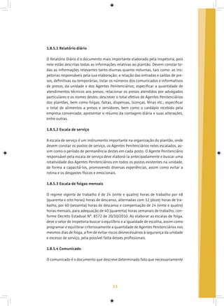 33
1.8.5.1 Relatório diário
O Relatório Diário é o documento mais importante elaborado pela Inspetoria, pois
nele estão descritas todas as informações relativas ao plantão. Devem constar to-
das as informações relevantes tanto diurnas quanto noturnas, tais como: as Ins-
petorias responsáveis pela sua elaboração; a relação das entradas e saídas de pre-
sos, definitivas ou temporárias; listar os números dos comunicados e informativos
de presos, da unidade e dos Agentes Penitenciários; especificar a quantidade de
atendimentos técnicos aos presos; relacionar os presos atendidos por advogados
particulares e os nomes destes; descrever o total efetivo de Agentes Penitenciários
dos plantões, bem como folgas, faltas, dispensas, licenças, férias etc.; especificar
o total de alimentos a presos e servidores, bem como o cardápio recebido pela
empresa conveniada; apresentar o resumo da contagem diária e suas alterações,
entre outras.
1.8.5.2 Escala de serviço
A escala de serviço é um instrumento importante na organização do plantão, onde
devem constar os postos de serviço, os Agentes Penitenciários neles escalados, as-
sim como o período de permanência destes em cada posto. O Agente Penitenciário
responsável pela escala de serviço deve elaborá-la antecipadamente e buscar uma
rotatividade dos Agentes Penitenciários em todos os postos existentes na unidade,
de forma a capacitá-los, promovendo diversas experiências, assim como evitar a
rotina e os desgastes físicos e emocionais.
1.8.5.3 Escala de folgas mensais
O regime vigente de trabalho é de 24 (vinte e quatro) horas de trabalho por 48
(quarenta e oito horas) horas de descanso, alternadas com 12 (doze) horas de tra-
balho, por 60 (sessenta) horas de descanso e compensação de 24 (vinte e quatro)
horas mensais, para adequação de 40 (quarenta) horas semanais de trabalho, con-
forme Decreto Estadual Nº. 8572 de 20/10/2010. Ao elaborar as escalas de folga,
deve o setor de Inspetoria buscar o equilíbrio e a igualdade de escolha, assim como
programar e equilibrar criteriosamente a quantidade de Agentes Penitenciários nos
mesmos dias de folga, a fim de evitar riscos desnecessários à segurança da unidade
e excesso de serviço, pela possível falta desses profissionais.
1.8.5.4 Comunicado
O comunicado é o documento que descreve determinado fato que necessariamente
 
