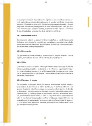 34
ensejará providências. É elaborado com o objetivo de comunicar fato ocorrido du-
rante o plantão, de natureza diversa (assunto da guarda; ocorrências com presos,
visitantes e funcionários; alterações físicas e de estrutura na unidade etc.) visando
resguardar a Inspetoria por negligência de ações relativas ao fato. Deve, por isso,
ser o mais minucioso e objetivo possível, e conter elementos precisos e completos
de identificação da(s) pessoa(s) e/ou do(s) objeto(s) envolvido(s).
1.8.5.5 Termo de declaração
É o documento redigido para descrever determinado fato ou ocorrência da qual o
declarante participou ou foi envolvido, e é prestada ao responsável pela redação
do documento o qual é assinado pelo declarante, pelo redator e, conforme o caso,
por testemunhas e advogado de defesa.
1.8.5.6 Memorando
É o documento que visa informação ou solicitação. É redigido de forma curta e
objetiva, e enviado aos diversos setores internos da unidade penal.
1.8.5.7 Ofício
Comunicação adotada no serviço público, geralmente entre autoridades da mesma
categoria, ou de autoridades a particulares, ou de inferiores a superiores hierárqui-
cos, caracterizada por obedecer a certa fórmula epistolar. Nesse documento, vários
são os assuntos abordados, geralmente, comunicações de caráter oficial a que se
tem de dar cumprimento.
1.8.5.8 Passagem de serviço
É o documento usado como “recibo” do plantão. Nela constam diversas informa-
ções relativas às ocorrências do último plantão, ou de plantões anteriores – as
quais já deverão ter sido informadas por comunicação própria à chefia da Divisão
de Segurança e Disciplina e direção. Constam, também, orientações e determina-
ções relevantes da chefia da Divisão de Segurança e Disciplina relacionadas a pre-
sos, procedimentos específicos etc.; o total da carga de materiais pertencentes ao
setor de Inspetoria, entre outros. Deve ser feita em três vias, onde se retém uma via
para cada Inspetoria e outra para ser encaminhada à chefia da Divisão de Seguran-
ça e Disciplina. Todas deverão ser assinadas pelo inspetor que está iniciando e pelo
que está encerrando o plantão.
 