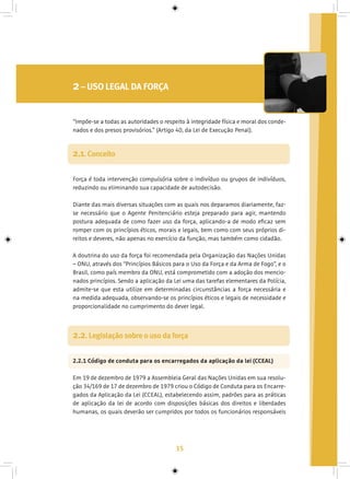 35
2– USO LEGAL DA FORÇA
Força é toda intervenção compulsória sobre o indivíduo ou grupos de indivíduos,
reduzindo ou eliminando sua capacidade de autodecisão.
Diante das mais diversas situações com as quais nos deparamos diariamente, faz-
se necessário que o Agente Penitenciário esteja preparado para agir, mantendo
postura adequada de como fazer uso da força, aplicando-a de modo eficaz sem
romper com os princípios éticos, morais e legais, bem como com seus próprios di-
reitos e deveres, não apenas no exercício da função, mas também como cidadão.
A doutrina do uso da força foi recomendada pela Organização das Nações Unidas
– ONU, através dos “Princípios Básicos para o Uso da Força e da Arma de Fogo”, e o
Brasil, como país membro da ONU, está comprometido com a adoção dos mencio-
nados princípios. Sendo a aplicação da Lei uma das tarefas elementares da Polícia,
admite-se que esta utilize em determinadas circunstâncias a força necessária e
na medida adequada, observando-se os princípios éticos e legais de necessidade e
proporcionalidade no cumprimento do dever legal.
2.1. Conceito
“Impõe-se a todas as autoridades o respeito à integridade física e moral dos conde-
nados e dos presos provisórios.” (Artigo 40, da Lei de Execução Penal).
2.2.1 Código de conduta para os encarregados da aplicação da lei (CCEAL)
Em 19 de dezembro de 1979 a Assembleia Geral das Nações Unidas em sua resolu-
ção 34/169 de 17 de dezembro de 1979 criou o Código de Conduta para os Encarre-
gados da Aplicação da Lei (CCEAL), estabelecendo assim, padrões para as práticas
de aplicação da lei de acordo com disposições básicas dos direitos e liberdades
humanas, os quais deverão ser cumpridos por todos os funcionários responsáveis
2.2. Legislação sobre o uso da força
 