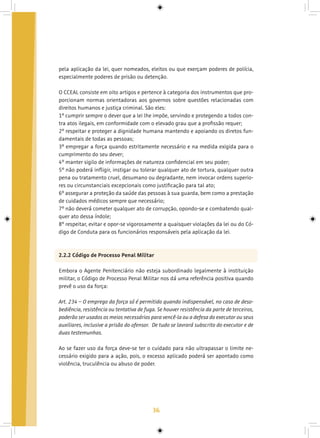 36
pela aplicação da lei, quer nomeados, eleitos ou que exerçam poderes de polícia,
especialmente poderes de prisão ou detenção.
O CCEAL consiste em oito artigos e pertence à categoria dos instrumentos que pro-
porcionam normas orientadoras aos governos sobre questões relacionadas com
direitos humanos e justiça criminal. São eles:
1º cumprir sempre o dever que a lei lhe impõe, servindo e protegendo a todos con-
tra atos ilegais, em conformidade com o elevado grau que a profissão requer;
2º respeitar e proteger a dignidade humana mantendo e apoiando os diretos fun-
damentais de todas as pessoas;
3º empregar a força quando estritamente necessário e na medida exigida para o
cumprimento do seu dever;
4º manter sigilo de informações de natureza confidencial em seu poder;
5º não poderá infligir, instigar ou tolerar qualquer ato de tortura, qualquer outra
pena ou tratamento cruel, desumano ou degradante, nem invocar ordens superio-
res ou circunstanciais excepcionais como justificação para tal ato;
6º assegurar a proteção da saúde das pessoas à sua guarda, bem como a prestação
de cuidados médicos sempre que necessário;
7º não deverá cometer qualquer ato de corrupção, opondo-se e combatendo qual-
quer ato dessa índole;
8º respeitar, evitar e opor-se vigorosamente a quaisquer violações da lei ou do Có-
digo de Conduta para os funcionários responsáveis pela aplicação da lei.
2.2.2 Código de Processo Penal Militar
Embora o Agente Penitenciário não esteja subordinado legalmente à instituição
militar, o Código de Processo Penal Militar nos dá uma referência positiva quando
prevê o uso da força:
Art. 234 – O emprego da força só é permitido quando indispensável, no caso de deso-
bediência, resistência ou tentativa de fuga. Se houver resistência da parte de terceiros,
poderão ser usados os meios necessários para vencê-la ou a defesa do executor ou seus
auxiliares, inclusive a prisão do ofensor. De tudo se lavrará subscrito do executor e de
duas testemunhas.
Ao se fazer uso da força deve-se ter o cuidado para não ultrapassar o limite ne-
cessário exigido para a ação, pois, o excesso aplicado poderá ser apontado como
violência, truculência ou abuso de poder.
 