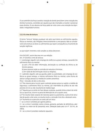 37
O uso arbitrário da força constitui violação do direito penal bem como violação dos
direitos humanos, cometidos por aqueles que são chamados a manter e preservar
esses direitos. O uso abusivo da força pode ser visto como uma violação da digni-
dade e integridade humana.
2.2.3 O crime de tortura
O termo “tortura” designa qualquer ato pelo qual dores ou sofrimentos agudos,
físicos ou mentais, são infligidos intencionalmente a uma pessoa. Não se conside-
rará como tortura as dores ou sofrimentos que sejam consequência unicamente de
sanções legítimas
ou que sejam inerentes a tais sanções ou delas decorram.
A lei 9455/07, assim descreve em sua redação:
Art. 1º Constitui crime de tortura:
I – constranger alguém com emprego de violência ou grave ameaça, causando-lhe
sofrimento físico ou mental:
a) com o fim de obter informação, declaração ou confissão da vítima ou de
terceira pessoa;
b) para provocar ação ou omissão de natureza criminosa;
c) em razão de discriminação racial ou religiosa;
II – submeter alguém, sob sua guarda, poder ou autoridade, com emprego de vio-
lência ou grave ameaça, a intenso sofrimento físico ou mental, como forma de
aplicar castigo pessoal ou medida de caráter preventivo.
Pena – reclusão, de dois a oito anos.
§ 1º Na mesma pena incorre quem submete pessoa presa ou sujeita a medida de
segurança a sofrimento físico ou mental, por intermédio da prática de ato não
previsto em lei ou não resultante de medida legal.
§ 2º Aquele que se omite em face dessas condutas, quando tinha o dever de evitá-
las ou apurá-las, incorre na pena de detenção de um a quatro anos.
§ 3º Se resulta lesão corporal de natureza grave ou gravíssima, a pena é de reclu-
são de quatro a dez anos; se resulta morte, a reclusão é de oito a dezesseis anos.
§ 4º Aumenta-se a pena de um sexto até um terço:
I – se o crime é cometido por agente público;
II – se o crime é cometido contra criança, gestante, portador de deficiência, ado-
lescente ou maior de 60 (sessenta) anos; (Redação dada pela Lei nº. 10.741, de
2003).
III – se o crime é cometido mediante sequestro.
 