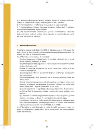 38
§ 5º A condenação acarretará a perda do cargo, função ou emprego público e a
interdição para seu exercício pelo dobro do prazo da pena aplicada.
§ 6º O crime de tortura é inafiançável e insuscetível de graça ou anistia.
§ 7º O condenado por crime previsto nesta Lei, salvo a hipótese do § 2º, iniciará o
cumprimento da pena em regime fechado.
Art. 2º O disposto nesta Lei aplica-se ainda quando o crime não tenha sido come-
tido em território nacional, sendo a vítima brasileira ou encontrando-se o agente
em local sob jurisdição brasileira.
...
2.2.4 Abuso de autoridade
Importante destacar parte da Lei Nº. 4.898, de 9 de dezembro de 1965, a qual “Re-
gula o Direito de Representação e o Processo de Responsabilidade Administrativa Civil
e Penal, nos casos de abuso de autoridade”.
Art. 4º Constitui também abuso de autoridade:
a) ordenar ou executar medida privativa da liberdade individual, sem as forma-
lidades legais ou com abuso de poder;
b) submeter pessoa sob sua guarda ou custódia a vexame ou a constrangimen-
to não autorizado em lei;
c) deixar de comunicar, imediatamente, ao juiz competente a prisão ou deten-
ção de qualquer pessoa;
d) deixar o juiz de ordenar o relaxamento de prisão ou detenção ilegal que lhe
seja comunicada;
e) levar à prisão e nela deter quem quer que se proponha a prestar fiança, per-
mitida em lei;
f) cobrar o carcereiro ou agente de autoridade policial carceragem, custas, emo-
lumentos ou qualquer outra despesa, desde que a cobrança não tenha apoio
em lei, quer quanto à espécie, quer quanto ao seu valor;
g) recusar o carcereiro ou agente de autoridade policial recibo de importância
recebida a título de carceragem, custas, emolumentos ou de qualquer outra
despesa;
h) o ato lesivo da honra ou do patrimônio de pessoa natural ou jurídica, quando
praticado com abuso ou desvio de poder ou sem competência legal;
i) prolongar a execução de prisão temporária, de pena ou de medida de segu-
rança, deixando de expedir em tempo oportuno ou de cumprir imediatamente
ordem de liberdade (inserido pela Lei nº 7.960, de 21.12.89);
Art. 5º Considera-se autoridade, para os efeitos desta lei, quem exerce cargo, em-
prego ou função pública, de natureza civil, ou militar, ainda que transitoriamente
e sem remuneração.
 