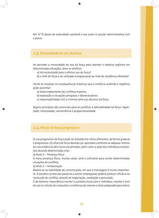 39
Art. 6º O abuso de autoridade sujeitará o seu autor à sanção administrativa civil
e penal.
Ao perceber a necessidade do uso da força para atender o objetivo legítimo em
determinadas situações, deve-se verificar:
a) há necessidade para o efetivo uso da força?
b) o nível de força a ser utilizado é proporcional ao nível de resistência oferecida?
Há de se ressaltar as consequências drásticas que a violência auferida e ilegítima
pode acarretar:
a) desencadeamento de conflitos maiores;
b) exposição a situações perigosas e desnecessárias;
c) responsabilidade civil e criminal pelo uso abusivo da força.
Alguns princípios são essenciais para se justificar a aplicabilidade da força: legali-
dade; necessidade; conveniência e proporcionalidade.
2.3. Necessidade do uso da força
O uso progressivo da força pode ser dividido em níveis diferentes, de forma gradual
e progressiva. Os níveis de força deverão ser aplicados conforme se adequar melhor
às circunstâncias dos riscos encontrados, bem como a ação dos indivíduos envolvi-
dos durante determinada crise:
a) Nível 1 – Presença física
A mera presença física, muitas vezes, será o suficiente para conter determinadas
situações de conflitos.
b) Nível 2 – Verbalização
Baseia-se na habilidade de comunicação, em que a mensagem é muito importan-
te. A escolha correta das palavras a serem empregadas poderá produzir eficácia na
resolução do conflito, através de negociação, mediação e persuasão.
É de extrema importância manter o contato visual com o indivíduo, manter o tom
de voz no intuito de conquistar a confiança do mesmo e estar preparado para elevá-
2.4. Níveis de força progressiva
 