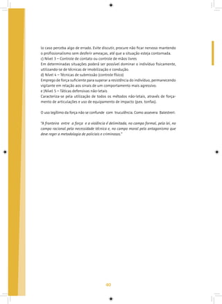 40
lo caso perceba algo de errado. Evite discutir, procure não ficar nervoso mantendo
o profissionalismo sem desferir ameaças, até que a situação esteja contornada.
c) Nível 3 – Controle de contato ou controle de mãos livres
Em determinadas situações poderá ser possível dominar o indivíduo fisicamente,
utilizando-se de técnicas de imobilização e condução.
d) Nível 4 – Técnicas de submissão (controle físico)
Emprego de força suficiente para superar a resistência do indivíduo, permanecendo
vigilante em relação aos sinais de um comportamento mais agressivo.
e )Nível 5 – Táticas defensivas não-letais
Caracteriza-se pela utilização de todos os métodos não-letais, através de força-
mento de articulações e uso de equipamento de impacto (p.ex. tonfas).
O uso legítimo da força não se confunde  com  truculência. Como assevera  Balestreri:
“A fronteira  entre  a força  e a violência é delimitada, no campo formal, pela lei, no
campo racional pela necessidade técnica e, no campo moral pelo antagonismo que
deve reger a metodologia de policiais e criminosos.”
 