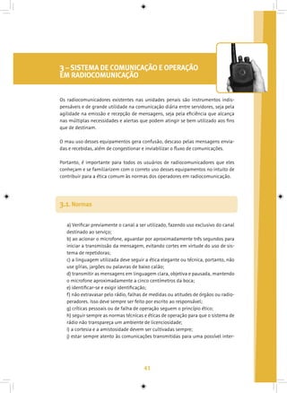 41
3– SISTEMA DE COMUNICAÇÃO E OPERAÇÃO
EM RADIOCOMUNICAÇÃO
a) Verificar previamente o canal a ser utilizado, fazendo uso exclusivo do canal
destinado ao serviço;
b) ao acionar o microfone, aguardar por aproximadamente três segundos para
iniciar a transmissão da mensagem, evitando cortes em virtude do uso de sis-
tema de repetidoras;
c) a linguagem utilizada deve seguir a ética elegante ou técnica, portanto, não
use gírias, jargões ou palavras de baixo calão;
d) transmitir as mensagens em linguagem clara, objetiva e pausada, mantendo
o microfone aproximadamente a cinco centímetros da boca;
e) identificar-se e exigir identificação;
f) não extravasar pelo rádio, falhas de medidas ou atitudes de órgãos ou radio-
peradores. Isso deve sempre ser feito por escrito ao responsável;
g) críticas pessoais ou de falha de operação seguem o princípio ético;
h) seguir sempre as normas técnicas e éticas de operação para que o sistema de
rádio não transpareça um ambiente de licenciosidade;
i) a cortesia e a amistosidade devem ser cultivadas sempre;
j) estar sempre atento às comunicações transmitidas para uma possível inter-
3.1. Normas
Os radiocomunicadores existentes nas unidades penais são instrumentos indis-
pensáveis e de grande utilidade na comunicação diária entre servidores, seja pela
agilidade na emissão e recepção de mensagens, seja pela eficiência que alcança
nas múltiplas necessidades e alertas que podem atingir se bem utilizado aos fins
que de destinam.
O mau uso desses equipamentos gera confusão, descaso pelas mensagens envia-
das e recebidas, além de congestionar e inviabilizar o fluxo de comunicações.
Portanto, é importante para todos os usuários de radiocomunicadores que eles
conheçam e se familiarizem com o correto uso desses equipamentos no intuito de
contribuir para a ética comum às normas dos operadores em radiocomunicação.
 