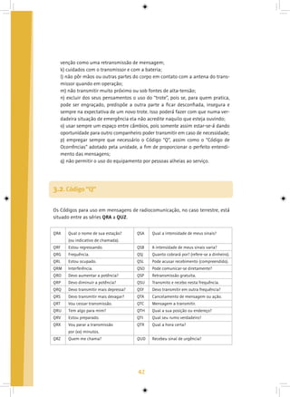 42
venção como uma retransmissão de mensagem;
k) cuidados com o transmissor e com a bateria;
l) não pôr mãos ou outras partes do corpo em contato com a antena do trans-
missor quando em operação;
m) não transmitir muito próximo ou sob fontes de alta-tensão;
n) excluir dos seus pensamentos o uso do “trote”, pois se, para quem pratica,
pode ser engraçado, predispõe a outra parte a ficar desconfiada, insegura e
sempre na expectativa de um novo trote. Isso poderá fazer com que numa ver-
dadeira situação de emergência ela não acredite naquilo que esteja ouvindo;
o) usar sempre um espaço entre câmbios, pois somente assim estar-se-á dando
oportunidade para outro companheiro poder transmitir em caso de necessidade;
p) empregar sempre que necessário o Código “Q”, assim como o “Código de
Ocorrências” adotado pela unidade, a fim de proporcionar o perfeito entendi-
mento das mensagens;
q) não permitir o uso do equipamento por pessoas alheias ao serviço.
Os Códigos para uso em mensagens de radiocomunicação, no caso terrestre, está
situado entre as séries QRA a QUZ.
3.2. Código “Q”
QRA
QRF
QRG
QRL
QRM
QRO
QRP
QRQ
QRS
QRT
QRU
QRV
QRX
QRZ
Qual o nome de sua estação?
(ou indicativo de chamada).
Estou regressando.
Frequência.
Estou ocupado.
Interferência.
Devo aumentar a potência?
Devo diminuir a potência?
Devo transmitir mais depressa?
Devo transmitir mais devagar?
Vou cessar transmissão.
Tem algo para mim?
Estou preparado.
Vou parar a transmissão
por (xx) minutos.
Quem me chama?
QSA
QSB
QSJ
QSL
QSO
QSP
QSU
QSY
QTA
QTC
QTH
QTI
QTR
QUD
Qual a intensidade de meus sinais?
A intensidade de meus sinais varia?
Quanto cobrará por? (refere-se a dinheiro).
Pode acusar recebimento (compreendido).
Pode comunicar-se diretamente?
Retransmissão gratuita.
Transmito e recebo nesta frequência.
Devo transmitir em outra frequência?
Cancelamento de mensagem ou ação.
Mensagem a transmitir.
Qual a sua posição ou endereço?
Qual seu rumo verdadeiro?
Qual a hora certa?
Recebeu sinal de urgência?
 