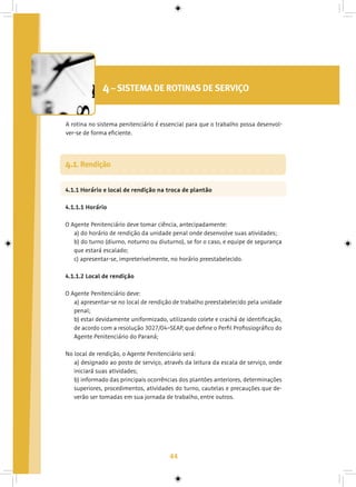 44
4– SISTEMA DE ROTINAS DE SERVIÇO
A rotina no sistema penitenciário é essencial para que o trabalho possa desenvol-
ver-se de forma eficiente.
4.1.1 Horário e local de rendição na troca de plantão
4.1.1.1 Horário
O Agente Penitenciário deve tomar ciência, antecipadamente:
a) do horário de rendição da unidade penal onde desenvolve suas atividades;
b) do turno (diurno, noturno ou diuturno), se for o caso, e equipe de segurança
que estará escalado;
c) apresentar-se, impreterivelmente, no horário preestabelecido.
4.1.1.2 Local de rendição
O Agente Penitenciário deve:
a) apresentar-se no local de rendição de trabalho preestabelecido pela unidade
penal;
b) estar devidamente uniformizado, utilizando colete e crachá de identificação,
de acordo com a resolução 3027/04–SEAP, que define o Perfil Profissiográfico do
Agente Penitenciário do Paraná;
No local de rendição, o Agente Penitenciário será:
a) designado ao posto de serviço, através da leitura da escala de serviço, onde
iniciará suas atividades;
b) informado das principais ocorrências dos plantões anteriores, determinações
superiores, procedimentos, atividades do turno, cautelas e precauções que de-
verão ser tomadas em sua jornada de trabalho, entre outros.
4.1. Rendição
 