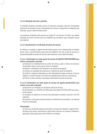 45
4.1.1.3 Rendição durante o plantão
A rendição durante o plantão ocorre em diversas situações, seja por necessidade
particular do servidor ou por necessidade de arranjo na segurança, ensejando, por
exemplo, apoio a determinada tarefa.
Uma dessas rendições está prevista no artigo 9º, do Decreto 2471/04, que define
períodos de trinta minutos para as refeições aos servidores que cumprem escala
de trabalho.
4.1.1.4 Recebimento e verificação do posto de serviço
Ao efetuar a rendição, o Agente Penitenciário passa a ser o responsável no âmbito
penal, cível e administrativo pelo setor de trabalho. Por isso, antes de assumir a
responsabilidade do posto de serviço, deve observar certas determinações.
4.1.1.4.1 Atribuições em todo posto de serviço do AGENTE PENITENCIÁRIO que
estiver começando o plantão
a) Deslocar-se imediatamente ao posto de serviço, após a leitura da escala e
orientações sobre o turno, para iniciar a rendição;
b) efetuar a conferência de materiais e de presos (contagem);
c) verificar as condições da estrutura e a higiene do local de trabalho;
d) verificar e registrar alterações ou não alterações do posto e assinar o livro de
registros, encaminhando-o ao setor de Inspetoria para ciência e assinatura;
e) inteirar-se das cautelas e quaisquer alterações do posto de serviço.
4.1.1.4.2 Atribuições em todo posto de serviço do agente penitenciário que
estiver encerrado o plantão
a) Aguardar sua rendição no respectivo posto de serviço;
b) acompanhar as conferências efetuadas pelo Agente Penitenciário que assu-
mirá o posto;
c) consignar os registros, se houver, das alterações no posto e assinar o livro de
registros;
d) ausentar-se do posto somente após as conferências concluídas, e se estando
elas sem alterações.
Orientações
a) Caso seja verificada alguma alteração no posto de trabalho, o Agente Peni-
tenciário que estiver assumindo o posto deve informar ao superior imediato e
aguardar autorização para assim efetuar a rendição;
 