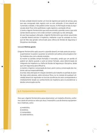 46
b) toda unidade deverá manter um livro de registros por posto de serviço, para
que seja consignado todo registro com ou sem alteração. O livro deverá ser
numerado e datado, e não poderá conter rasuras. A informação errada ou equi-
vocada dever ficar entre parênteses e após registrar a anotação oficial;
c) tanto o Agente Penitenciário que está assumindo o plantão como o que está
saindo deverá assinar o livro onde constam a alteração ou não alteração;
d) caso haja qualquer alteração, o Agente Penitenciário que estiver assumindo
o plantão deverá solicitar à Inspetoria, mediante o que foi anotado no livro,
que do fato seja gerado comunicado para ciência da Divisão de Segurança e
Disciplina e da direção.
4.1.1.4.3 Rotinas gerais
O Agente Penitenciário após assumir o plantão deverá, em todo posto de serviço:
a) permanecer no posto e ausentar-se somente com prévia comunicação à che-
fia imediata e/ou com a devida rendição;
b) manter os portões sempre fechados e trancados, sendo que um portão só
poderá ser aberto quando o outro já estiver fechado, salvo determinação de
integrante da Inspetoria ou chefia da Divisão de Segurança e Disciplina, desde
que com segurança para efetuá-lo;
c) manter a higiene e conservação do local, assim como a conservação dos ma-
teriais sob sua responsabilidade;
d) ainda, toda alteração em relação à dinâmica do trabalho no período do plan-
tão (seja sobre pessoas, sobre estrutura física, ou no manejo de qualquer ati-
vidade) deverá ser registrada no livro de ocorrências do setor correspondente e
imediatamente levado ao conhecimento da Inspetoria para se providenciar a
devida comunicação escrita.
Para que o Agente Penitenciário possa desenvolver um trabalho eficiente, confor-
me o posto de serviço ou setor que atua, é necessário o uso de diversos equipamen-
tos e materiais, como:
a) mobiliário;
b) telefone;
c) computador;
d) colete balístico;
4.2. Equipamentos necessários
 