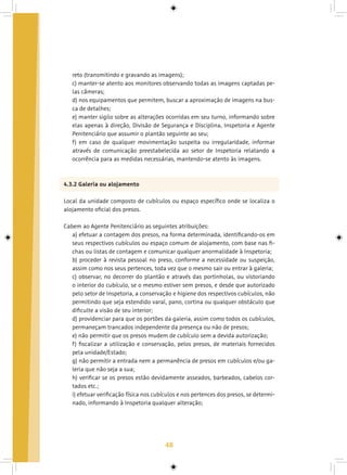 48
reto (transmitindo e gravando as imagens);
c) manter-se atento aos monitores observando todas as imagens captadas pe-
las câmeras;
d) nos equipamentos que permitem, buscar a aproximação de imagens na bus-
ca de detalhes;
e) manter sigilo sobre as alterações ocorridas em seu turno, informando sobre
elas apenas à direção, Divisão de Segurança e Disciplina, Inspetoria e Agente
Penitenciário que assumir o plantão seguinte ao seu;
f) em caso de qualquer movimentação suspeita ou irregularidade, informar
através de comunicação preestabelecida ao setor de Inspetoria relatando a
ocorrência para as medidas necessárias, mantendo-se atento às imagens.
4.3.2 Galeria ou alojamento
Local da unidade composto de cubículos ou espaço específico onde se localiza o
alojamento oficial dos presos.
Cabem ao Agente Penitenciário as seguintes atribuições:
a) efetuar a contagem dos presos, na forma determinada, identificando-os em
seus respectivos cubículos ou espaço comum de alojamento, com base nas fi-
chas ou listas de contagem e comunicar qualquer anormalidade à Inspetoria;
b) proceder à revista pessoal no preso, conforme a necessidade ou suspeição,
assim como nos seus pertences, toda vez que o mesmo sair ou entrar à galeria;
c) observar, no decorrer do plantão e através das portinholas, ou vistoriando
o interior do cubículo, se o mesmo estiver sem presos, e desde que autorizado
pelo setor de Inspetoria, a conservação e higiene dos respectivos cubículos, não
permitindo que seja estendido varal, pano, cortina ou qualquer obstáculo que
dificulte a visão de seu interior;
d) providenciar para que os portões da galeria, assim como todos os cubículos,
permaneçam trancados independente da presença ou não de presos;
e) não permitir que os presos mudem de cubículo sem a devida autorização;
f) fiscalizar a utilização e conservação, pelos presos, de materiais fornecidos
pela unidade/Estado;
g) não permitir a entrada nem a permanência de presos em cubículos e/ou ga-
leria que não seja a sua;
h) verificar se os presos estão devidamente asseados, barbeados, cabelos cor-
tados etc.;
i) efetuar verificação física nos cubículos e nos pertences dos presos, se determi-
nado, informando à Inspetoria qualquer alteração;
 