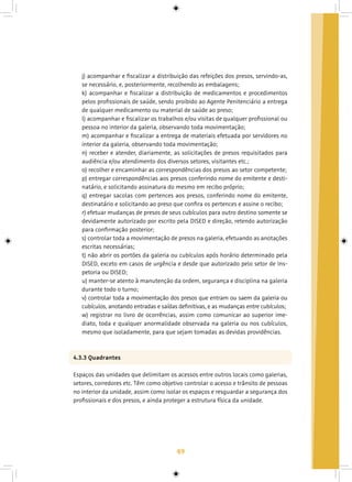 49
j) acompanhar e fiscalizar a distribuição das refeições dos presos, servindo-as,
se necessário, e, posteriormente, recolhendo as embalagens;
k) acompanhar e fiscalizar a distribuição de medicamentos e procedimentos
pelos profissionais de saúde, sendo proibido ao Agente Penitenciário a entrega
de qualquer medicamento ou material de saúde ao preso;
l) acompanhar e fiscalizar os trabalhos e/ou visitas de qualquer profissional ou
pessoa no interior da galeria, observando toda movimentação;
m) acompanhar e fiscalizar a entrega de materiais efetuada por servidores no
interior da galeria, observando toda movimentação;
n) receber e atender, diariamente, as solicitações de presos requisitados para
audiência e/ou atendimento dos diversos setores, visitantes etc.;
o) recolher e encaminhar as correspondências dos presos ao setor competente;
p) entregar correspondências aos presos conferindo nome do emitente e desti-
natário, e solicitando assinatura do mesmo em recibo próprio;
q) entregar sacolas com pertences aos presos, conferindo nome do emitente,
destinatário e solicitando ao preso que confira os pertences e assine o recibo;
r) efetuar mudanças de presos de seus cubículos para outro destino somente se
devidamente autorizado por escrito pela DISED e direção, retendo autorização
para confirmação posterior;
s) controlar toda a movimentação de presos na galeria, efetuando as anotações
escritas necessárias;
t) não abrir os portões da galeria ou cubículos após horário determinado pela
DISED, exceto em casos de urgência e desde que autorizado pelo setor de Ins-
petoria ou DISED;
u) manter-se atento à manutenção da ordem, segurança e disciplina na galeria
durante todo o turno;
v) controlar toda a movimentação dos presos que entram ou saem da galeria ou
cubículos, anotando entradas e saídas definitivas, e as mudanças entre cubículos;
w) registrar no livro de ocorrências, assim como comunicar ao superior ime-
diato, toda e qualquer anormalidade observada na galeria ou nos cubículos,
mesmo que isoladamente, para que sejam tomadas as devidas providências.
4.3.3 Quadrantes
Espaços das unidades que delimitam os acessos entre outros locais como galerias,
setores, corredores etc. Têm como objetivo controlar o acesso e trânsito de pessoas
no interior da unidade, assim como isolar os espaços e resguardar a segurança dos
profissionais e dos presos, e ainda proteger a estrutura física da unidade.
 