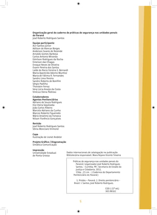 5
Organização geral do caderno de práticas de segurança nas unidades penais
do Paraná
José Roberto Rodrigues Santos
Equipe participante
Acir Santos Júnior
Adilson de Alencar Borges
Anderson Soares de Rezende
Arnaldo Gomes Barbosa
Carlos Antonio Miranda
Ednilson Rodrigues da Rocha
Emerson das Chagas
Enoque Neves de Oliveira
Evanir Pereira dos Santos
Laíde do Rocio Ferreira S. Bernardi
Maria Aparecida Adorno Munhoz
Maria de Fátima R. Fernandes
Sandro Lima Pereira
Sandro Roberto de Bomfim
Sérgio Padilha
Thorstein Ferraz
Vera Lúcia Araújo da Costa
Vinícius Vieira Pedroso
Colaboradores
Agentes Penitenciários
Adriano de Souza Rodrigues
Eloi Vieira Sepúlveda
João Carlos Ribeiro
Marcelo Adriano da Cunha
Marcos Roberto Figueiredo
Mário Anselmo da Fonseca
Nilson Florêncio Gonçalves
Revisão
José Roberto Rodrigues Santos
Sônia Monclaro Virmond
Capa
Ilustração de Lionel Andeler
Projeto Gráfico / Diagramação
Sintática Comunicação
Impressão
Universidade Estadual
de Ponta Grossa
Dados internacionais de catalogação na publicação
Bibliotecária responsável: Mara Rejane Vicente Teixeira
Práticas de segurança nas unidades penais do
Paraná / organizador José Roberto Rodrigues
Santos. - Curitiba, PR : Secretaria de Estado da
Justiça e Cidadania, 2011.
156p. ; 21 cm. - ( Cadernos do Departamento
Penitenciário do Paraná )
1. Prisões – Paraná. 2. Direito penitenciário -
Brasil. I. Santos, José Roberto Rodrigues.
CDD ( 22ª ed.)
365.98162
 