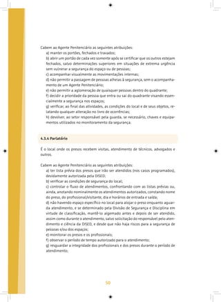 50
Cabem ao Agente Penitenciário as seguintes atribuições:
a) manter os portões, fechados e travados;
b) abrir um portão de cada vez somente após se certificar que os outros estejam
fechados, salvo determinações superiores em situações de extrema urgência
sem vulnerar a segurança do espaço ou de pessoas;
c) acompanhar visualmente as movimentações internas;
d) não permitir a passagem de pessoas alheias à segurança, sem o acompanha-
mento de um Agente Penitenciário;
e) não permitir a aglomeração de quaisquer pessoas dentro do quadrante;
f) decidir a prioridade da pessoa que entra ou sai do quadrante visando essen-
cialmente a segurança nos espaços;
g) verificar, ao final das atividades, as condições do local e de seus objetos, re-
latando qualquer alteração no livro de ocorrências;
h) devolver, ao setor responsável pela guarda, se necessário, chaves e equipa-
mentos utilizados no monitoramento da segurança.
4.3.4 Parlatório
É o local onde os presos recebem visitas, atendimento de técnicos, advogados e
outros.
Cabem ao Agente Penitenciário as seguintes atribuições:
a) ter lista prévia dos presos que irão ser atendidos (nos casos programados),
devidamente autorizada pela DISED;
b) verificar as condições de segurança do local;
c) controlar o fluxo de atendimentos, confrontando com as listas prévias ou,
ainda, anotando nominalmente os atendimentos autorizados, constando nome
do preso, do profissional/visitante, dia e horários de entrada e saída;
d) não havendo espaço específico no local para alojar o preso enquanto aguar-
da atendimento, e se determinado pela Divisão de Segurança e Disciplina em
virtude de classificação, mantê-lo algemado antes e depois de ser atendido,
assim como durante o atendimento, salvo solicitação do responsável pelo aten-
dimento e ciência da DISED, e desde que não haja riscos para a segurança de
pessoas e/ou dos espaços;
e) monitorar os presos e os profissionais;
f) observar o período de tempo autorizado para o atendimento;
g) resguardar a integridade dos profissionais e dos presos durante o período de
atendimento;
 