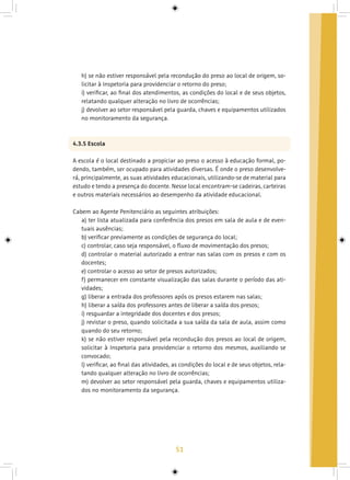 51
h) se não estiver responsável pela recondução do preso ao local de origem, so-
licitar à Inspetoria para providenciar o retorno do preso;
i) verificar, ao final dos atendimentos, as condições do local e de seus objetos,
relatando qualquer alteração no livro de ocorrências;
j) devolver ao setor responsável pela guarda, chaves e equipamentos utilizados
no monitoramento da segurança.
4.3.5 Escola
A escola é o local destinado a propiciar ao preso o acesso à educação formal, po-
dendo, também, ser ocupado para atividades diversas. É onde o preso desenvolve-
rá, principalmente, as suas atividades educacionais, utilizando-se de material para
estudo e tendo a presença do docente. Nesse local encontram-se cadeiras, carteiras
e outros materiais necessários ao desempenho da atividade educacional.
Cabem ao Agente Penitenciário as seguintes atribuições:
a) ter lista atualizada para conferência dos presos em sala de aula e de even-
tuais ausências;
b) verificar previamente as condições de segurança do local;
c) controlar, caso seja responsável, o fluxo de movimentação dos presos;
d) controlar o material autorizado a entrar nas salas com os presos e com os
docentes;
e) controlar o acesso ao setor de presos autorizados;
f) permanecer em constante visualização das salas durante o período das ati-
vidades;
g) liberar a entrada dos professores após os presos estarem nas salas;
h) liberar a saída dos professores antes de liberar a saída dos presos;
i) resguardar a integridade dos docentes e dos presos;
j) revistar o preso, quando solicitada a sua saída da sala de aula, assim como
quando do seu retorno;
k) se não estiver responsável pela recondução dos presos ao local de origem,
solicitar à Inspetoria para providenciar o retorno dos mesmos, auxiliando se
convocado;
l) verificar, ao final das atividades, as condições do local e de seus objetos, rela-
tando qualquer alteração no livro de ocorrências;
m) devolver ao setor responsável pela guarda, chaves e equipamentos utiliza-
dos no monitoramento da segurança.
 
