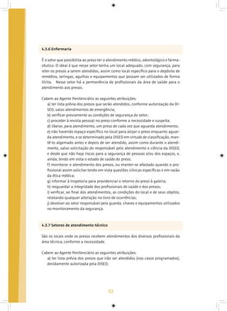 52
4.3.6 Enfermaria
É o setor que possibilita ao preso ter o atendimento médico, odontológico e farma-
cêutico. O ideal é que nesse setor tenha um local adequado, com segurança, para
reter os presos a serem atendidos, assim como local específico para o depósito de
remédios, seringas, agulhas e equipamentos que possam ser utilizados de forma
ilícita. 	 Nesse setor há a permanência de profissionais da área de saúde para o
atendimento aos presos.
Cabem ao Agente Penitenciário as seguintes atribuições:
a) ter lista prévia dos presos que serão atendidos, conforme autorização da DI-
SED, salvo atendimentos de emergência;
b) verificar previamente as condições de segurança do setor;
c) proceder à revista pessoal no preso conforme a necessidade e suspeita;
d) liberar, para atendimento, um preso de cada vez que aguarda atendimento;
e) não havendo espaço específico no local para alojar o preso enquanto aguar-
da atendimento, e se determinado pela DISED em virtude de classificação, man-
tê-lo algemado antes e depois de ser atendido, assim como durante o atendi-
mento, salvo solicitação do responsável pelo atendimento e ciência da DISED,
e desde que não haja riscos para a segurança de pessoas e/ou dos espaços, e,
ainda, tendo em vista o estado de saúde do preso;
f) monitorar o atendimento dos presos, ou manter-se afastado quando o pro-
fissional assim solicitar tendo em vista questões clínicas específicas e em razão
da ética médica;
g) informar à Inspetoria para providenciar o retorno do preso à galeria;
h) resguardar a integridade dos profissionais de saúde e dos presos;
i) verificar, ao final dos atendimentos, as condições do local e de seus objetos,
relatando qualquer alteração no livro de ocorrências;
j) devolver ao setor responsável pela guarda, chaves e equipamentos utilizados
no monitoramento da segurança.
4.3.7 Setores de atendimento técnico
São os locais onde os presos recebem atendimentos dos diversos profissionais da
área técnica, conforme a necessidade.
Cabem ao Agente Penitenciário as seguintes atribuições:
a) ter lista prévia dos presos que irão ser atendidos (nos casos programados),
devidamente autorizada pela DISED;
 