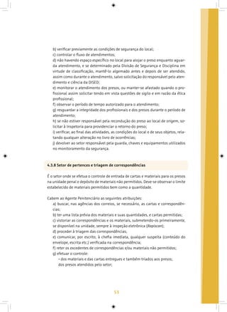 53
b) verificar previamente as condições de segurança do local;
c) controlar o fluxo de atendimentos;
d) não havendo espaço específico no local para alojar o preso enquanto aguar-
da atendimento, e se determinado pela Divisão de Segurança e Disciplina em
virtude de classificação, mantê-lo algemado antes e depois de ser atendido,
assim como durante o atendimento, salvo solicitação do responsável pelo aten-
dimento e ciência da DISED;
e) monitorar o atendimento dos presos, ou manter-se afastado quando o pro-
fissional assim solicitar tendo em vista questões de sigilo e em razão da ética
profissional;
f) observar o período de tempo autorizado para o atendimento;
g) resguardar a integridade dos profissionais e dos presos durante o período de
atendimento;
h) se não estiver responsável pela recondução do preso ao local de origem, so-
licitar à Inspetoria para providenciar o retorno do preso;
i) verificar, ao final das atividades, as condições do local e de seus objetos, rela-
tando qualquer alteração no livro de ocorrências;
j) devolver ao setor responsável pela guarda, chaves e equipamentos utilizados
no monitoramento da segurança.
4.3.8 Setor de pertences e triagem de correspondências
É o setor onde se efetua o controle de entrada de cartas e materiais para os presos
na unidade penal e depósito de materiais não permitidos. Deve-se observar o limite
estabelecido de materiais permitidos bem como a quantidade.
Cabem ao Agente Penitenciário as seguintes atribuições:
a) buscar, nas agências dos correios, se necessário, as cartas e correspondên-
cias;
b) ter uma lista prévia dos materiais e suas quantidades, e cartas permitidas;
c) vistoriar as correspondências e os materiais, submetendo-os primeiramente,
se disponível na unidade, sempre à inspeção eletrônica (Rapiscan);
d) proceder à triagem das correspondências;
e) comunicar, por escrito, à chefia imediata, qualquer suspeita (conteúdo do
envelope, escrita etc.) verificada na correspondência;
f) reter os excedentes de correspondências e/ou materiais não permitidos;
g) efetuar o controle:
• dos materiais e das cartas entregues e também triados aos presos;
dos presos atendidos pelo setor;
 