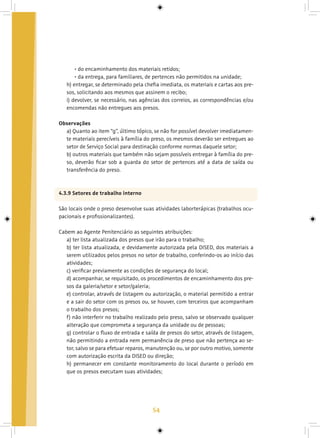 54
• do encaminhamento dos materiais retidos;
• da entrega, para familiares, de pertences não permitidos na unidade;
h) entregar, se determinado pela chefia imediata, os materiais e cartas aos pre-
sos, solicitando aos mesmos que assinem o recibo;
i) devolver, se necessário, nas agências dos correios, as correspondências e/ou
encomendas não entregues aos presos.
Observações
a) Quanto ao item “g”, último tópico, se não for possível devolver imediatamen-
te materiais perecíveis à família do preso, os mesmos deverão ser entregues ao
setor de Serviço Social para destinação conforme normas daquele setor;
b) outros materiais que também não sejam possíveis entregar à família do pre-
so, deverão ficar sob a guarda do setor de pertences até a data de saída ou
transferência do preso.
4.3.9 Setores de trabalho interno
São locais onde o preso desenvolve suas atividades laborterápicas (trabalhos ocu-
pacionais e profissionalizantes).
Cabem ao Agente Penitenciário as seguintes atribuições:
a) ter lista atualizada dos presos que irão para o trabalho;
b) ter lista atualizada, e devidamente autorizada pela DISED, dos materiais a
serem utilizados pelos presos no setor de trabalho, conferindo-os ao início das
atividades;
c) verificar previamente as condições de segurança do local;
d) acompanhar, se requisitado, os procedimentos de encaminhamento dos pre-
sos da galeria/setor e setor/galeria;
e) controlar, através de listagem ou autorização, o material permitido a entrar
e a sair do setor com os presos ou, se houver, com terceiros que acompanham
o trabalho dos presos;
f) não interferir no trabalho realizado pelo preso, salvo se observado qualquer
alteração que comprometa a segurança da unidade ou de pessoas;
g) controlar o fluxo de entrada e saída de presos do setor, através de listagem,
não permitindo a entrada nem permanência de preso que não pertença ao se-
tor, salvo se para efetuar reparos, manutenção ou, se por outro motivo, somente
com autorização escrita da DISED ou direção;
h) permanecer em constante monitoramento do local durante o período em
que os presos executam suas atividades;
 