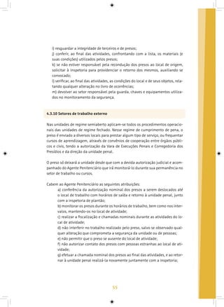 55
i) resguardar a integridade de terceiros e de presos;
j) conferir, ao final das atividades, confrontando com a lista, os materiais (e
suas condições) utilizados pelos presos;
k) se não estiver responsável pela recondução dos presos ao local de origem,
solicitar à Inspetoria para providenciar o retorno dos mesmos, auxiliando se
convocado;
l) verificar, ao final das atividades, as condições do local e de seus objetos, rela-
tando qualquer alteração no livro de ocorrências;
m) devolver ao setor responsável pela guarda, chaves e equipamentos utiliza-
dos no monitoramento da segurança.
4.3.10 Setores de trabalho externo
Nas unidades de regime semiaberto aplicam-se todos os procedimentos operacio-
nais das unidades de regime fechado. Nesse regime de cumprimento de pena, o
preso é enviado a diversos locais para prestar algum tipo de serviço, ou frequentar
cursos de aprendizagem, através de convênios de cooperação entre órgãos públi-
cos e civis, tendo a autorização da Vara de Execuções Penais e Corregedoria dos
Presídios e da direção da unidade penal.
O preso só deixará a unidade desde que com a devida autorização judicial e acom-
panhado do Agente Penitenciário que irá monitorá-lo durante sua permanência no
setor de trabalho ou cursos.
Cabem ao Agente Penitenciário as seguintes atribuições:
a) conferência da autorização nominal dos presos a serem deslocados até
o local de trabalho com horários de saída e retorno à unidade penal, junto
com a inspetoria de plantão;
b) monitorar os presos durante os horários de trabalho, bem como nos inter-
valos, mantendo-os no local de atividade;
c) realizar a fiscalização e chamadas nominais durante as atividades do lo-
cal de atividade;
d) não interferir no trabalho realizado pelo preso, salvo se observado qual-
quer alteração que comprometa a segurança da unidade ou de pessoas;
e) não permitir que o preso se ausente do local de atividade;
f) não autorizar contato dos presos com pessoas estranhas ao local de ati-
vidade;
g) efetuar a chamada nominal dos presos ao final das atividades, e ao retor-
nar à unidade penal realizá-la novamente juntamente com a inspetoria;
 