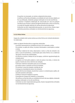 56
h) auxiliar, se convocado, na revista e alojamento dos presos;
i) verificar, ao final das atividades, as condições do local e de seus objetos, se
for sua atribuição, relatando qualquer alteração no livro de ocorrências;
j) solicitar à Inspetoria elaboração de comunicado em caso de qualquer
ocorrência que envolva a pessoa do Agente Penitenciário, preso ou terceiros,
ou ainda de situações adversas às rotinas eficientes de segurança;
k) devolver ao setor responsável pela guarda, no caso de uso, chaves e equi-
pamentos porventura utilizados no monitoramento da segurança.
4.3.11 Visita íntima
Espaço da unidade onde o preso realiza sua visita íntima com visitante devidamen-
te credenciado.
Cabem ao Agente Penitenciário as seguintes atribuições:
a) verificar previamente as condições do local a ser realizada a visita;
b) constatar, no pátio de visitas, os presos interessados e autorizados a receber
a visita;
c) verificar credencial de visita, observando o nome e a foto do visitante e do
preso, o grau de parentesco, a autorização para visita íntima e se a credencial
não possui rasuras e/ou adulterações;
d) informar ao preso o tempo de uso do espaço, conforme regulamentação da
unidade penal;
e) registrar em formulário próprio o nome do preso e da visita, o número do
quarto e horário do início e término da visitação;
f) fornecer materiais necessários para uso na visitação;
g) conduzir preso e visitante ao local da visitação;
h) controlar o local de visitação e período de uso;
i) assegurar privacidade do preso e do visitante;
j) após término da visitação, encaminhar o preso e o visitante para o pátio, ob-
servando possíveis alterações;
k) efetuar revista de inspeção no quarto;
l) providenciar limpeza do ambiente, se necessário;
m) verificar, ao final da visita, as condições do local e de seus objetos, relatando
qualquer alteração no livro de ocorrências;
n) devolver ao setor responsável pela guarda, chaves e equipamentos utilizados
no monitoramento da segurança.
 