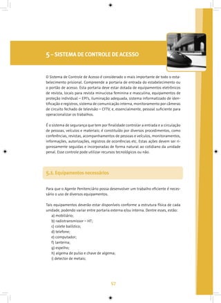 57
5– SISTEMA DE CONTROLE DE ACESSO
Para que o Agente Penitenciário possa desenvolver um trabalho eficiente é neces-
sário o uso de diversos equipamentos.
Tais equipamentos deverão estar disponíveis conforme a estrutura física de cada
unidade, podendo variar entre portaria externa e/ou interna. Dentre esses, estão:
a) mobiliário;
b) radiotransmissor – HT;
c) colete balístico;
d) telefone;
e) computador;
f) lanterna;
g) espelho;
h) algema de pulso e chave de algema;
i) detector de metais;
5.1. Equipamentos necessários
O Sistema de Controle de Acesso é considerado o mais importante de todo o esta-
belecimento prisional. Compreende a portaria de entrada do estabelecimento ou
o portão de acesso. Esta portaria deve estar dotada de equipamentos eletrônicos
de revista, locais para revista minuciosa feminina e masculina, equipamentos de
proteção individual – EPI’s, iluminação adequada, sistema informatizado de iden-
tificação e registros, sistema de comunicação interna, monitoramento por câmeras
de circuito fechado de televisão – CFTV, e, essencialmente, pessoal suficiente para
operacionalizar os trabalhos.
É o sistema de segurança que tem por finalidade controlar a entrada e a circulação
de pessoas, veículos e materiais; é constituído por diversos procedimentos, como
conferências, revistas, acompanhamentos de pessoas e veículos, monitoramentos,
informações, autorizações, registros de ocorrências etc. Estas ações devem ser ri-
gorosamente seguidas e incorporadas de forma natural ao cotidiano da unidade
penal. Esse controle pode utilizar recursos tecnológicos ou não.
 