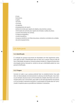 58
j) luva;
k) binóculo;
l) apito;
m) tonfa;
n) escudo;
o) capacete;
p) equipamento de raios X;
q) bloco de recibo para registro de objetos, documentos e presos;
r) formulário de controle para registro de entradas e saídas de presos;
s) outros formulários de controle;
t) máquina fotográfica;
u) leitor biométrico;
v) arquivo eletrônico com fotos dos presos, visitantes e servidores da unidade;
w) outros equipamentos.
5.2.1 Identificação
É a exibição de qualquer documento de identidade com foto legalmente aceito.
Essa ação de exibir a identificação deve ser feita com a pessoa ainda do lado de
fora. A identidade não pode ser somente exibida à distância. O Agente Penitenciário
encarregado precisa manuseá-la. Lembre-se de que a identidade poderá ser uma
grosseira falsificação.
5.2.2 Triagem
Consiste em saber o que a pessoa pretende fazer no estabelecimento. Essa ação
deve ser desencadeada simultaneamente à cobrança de identificação. Caso trate-
se, por exemplo, da procura por um funcionário da unidade, deve haver uma comu-
nicação prévia com o funcionário, para saber se ele está aguardando essa pessoa,
e se sua entrada é realmente necessária. A autorização de entrada deve ser comu-
nicada à Inspetoria para as providências imediatas e necessárias.
5.2. Ações gerais
 