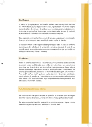 59
5.2.3 Registro
O acesso de qualquer pessoa, veículo e/ou material, deve ser registrado em siste-
ma informatizado, ou na impossibilidade deste, registrado em documento próprio,
contendo a hora da entrada e da saída, o nome completo, o número do documen-
to pessoal, o destino final da pessoa e motivo da entrada. No caso de material,
especificá-lo; no caso de veículos, mencionar o modelo e a placa.
Esse registro é um importantíssimo meio de prova e pesquisa, para investigações
futuras e, principalmente, para respaldo de toda a equipe de plantão.
O uso de crachá em unidades penais é obrigatório para todas as pessoas, conforme
sua categoria. Em se tratando de funcionário e o mesmo não esteja de posse de seu
crachá, deverá ser providenciado um conforme sua condição (de funcionário em
serviço ou de visitante naquela unidade).
5.2.4 Revista
Feitos os contatos e confirmada a autorização para ingresso no estabelecimento,
o acesso à pessoa será liberado. Após, então, será submetida a um procedimento
de revista, que dependerá do seu destino final na unidade penal. Nessa ação de
revista, deve sempre prevalecer a educação, a cordialidade e o cumprimento dos
critérios preestabelecidos, sobretudo no momento da abordagem. Um “bom dia”,
“boa tarde”, ou “boa noite”, quebram muitas barreiras e desarmam psicologica-
mente atitudes de resistência. E mesmo que ocorram, nunca o Agente Penitenciário
deve perder o seu profissionalismo. Rigor no procedimento não significa ser mal-
educado ou incorrer em excessos.
Em todas as unidades penais existem as portarias. Elas servem para restringir e
delimitar o acesso de pessoas, veículos e materiais no espaço físico da unidade.
É o setor responsável, também, para verificar, controlar, registrar e liberar a entra-
da e saída de pessoas, veículos e materiais na unidade penal.
5.3. Portaria externa ou interna
 